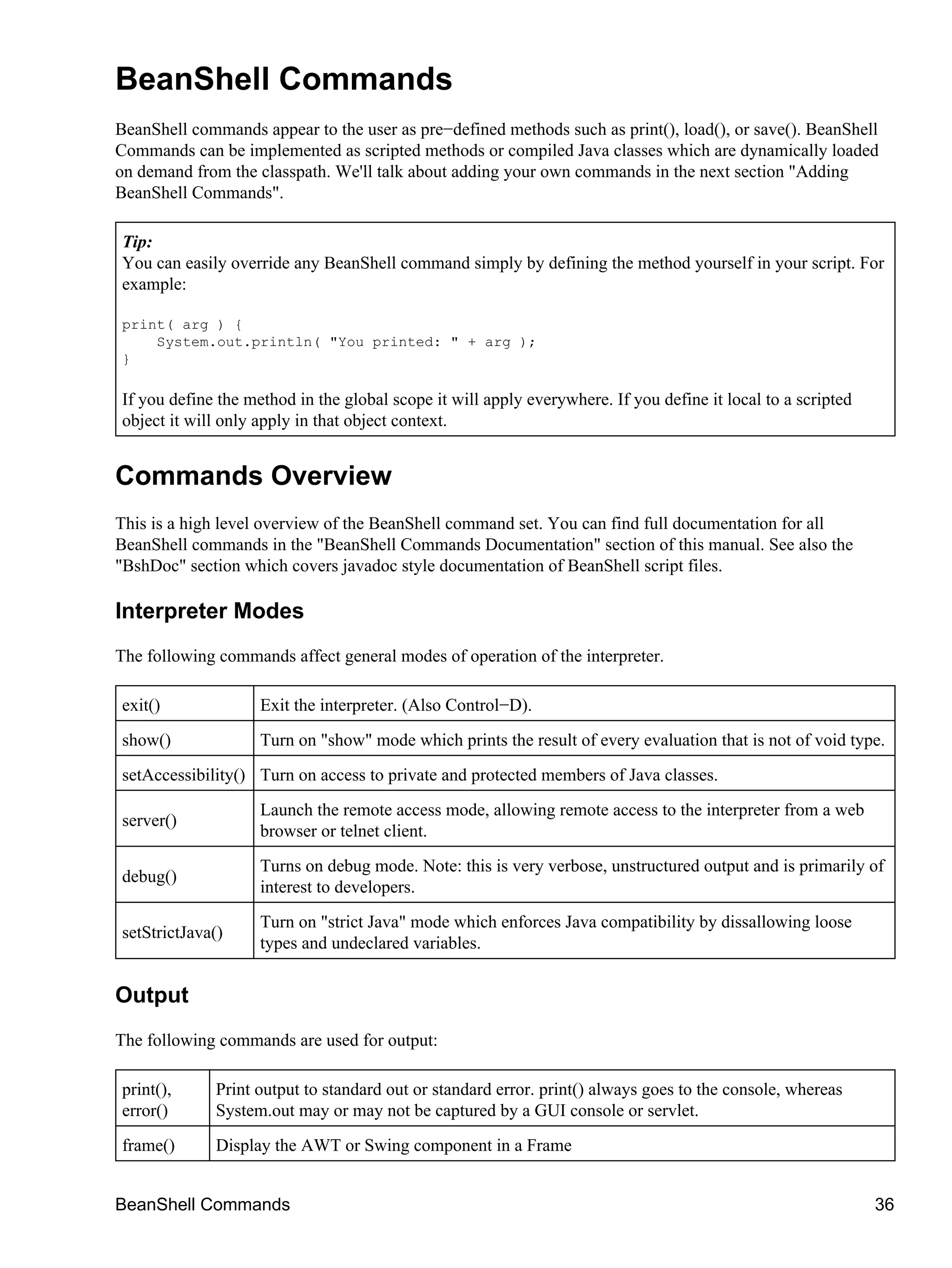 BeanShell Commands
BeanShell commands appear to the user as pre−defined methods such as print(), load(), or save(). BeanShell
Commands can be implemented as scripted methods or compiled Java classes which are dynamically loaded
on demand from the classpath. We'll talk about adding your own commands in the next section "Adding
BeanShell Commands".

Tip:
You can easily override any BeanShell command simply by defining the method yourself in your script. For
example:

print( arg ) {
    System.out.println( "You printed: " + arg );
}

If you define the method in the global scope it will apply everywhere. If you define it local to a scripted
object it will only apply in that object context.


Commands Overview
This is a high level overview of the BeanShell command set. You can find full documentation for all
BeanShell commands in the "BeanShell Commands Documentation" section of this manual. See also the
"BshDoc" section which covers javadoc style documentation of BeanShell script files.

Interpreter Modes
The following commands affect general modes of operation of the interpreter.

exit()              Exit the interpreter. (Also Control−D).
show()              Turn on "show" mode which prints the result of every evaluation that is not of void type.
setAccessibility() Turn on access to private and protected members of Java classes.
                    Launch the remote access mode, allowing remote access to the interpreter from a web
server()
                    browser or telnet client.
                    Turns on debug mode. Note: this is very verbose, unstructured output and is primarily of
debug()
                    interest to developers.
                    Turn on "strict Java" mode which enforces Java compatibility by dissallowing loose
setStrictJava()
                    types and undeclared variables.


Output
The following commands are used for output:

print(),     Print output to standard out or standard error. print() always goes to the console, whereas
error()      System.out may or may not be captured by a GUI console or servlet.
frame()      Display the AWT or Swing component in a Frame


BeanShell Commands                                                                                            36
 