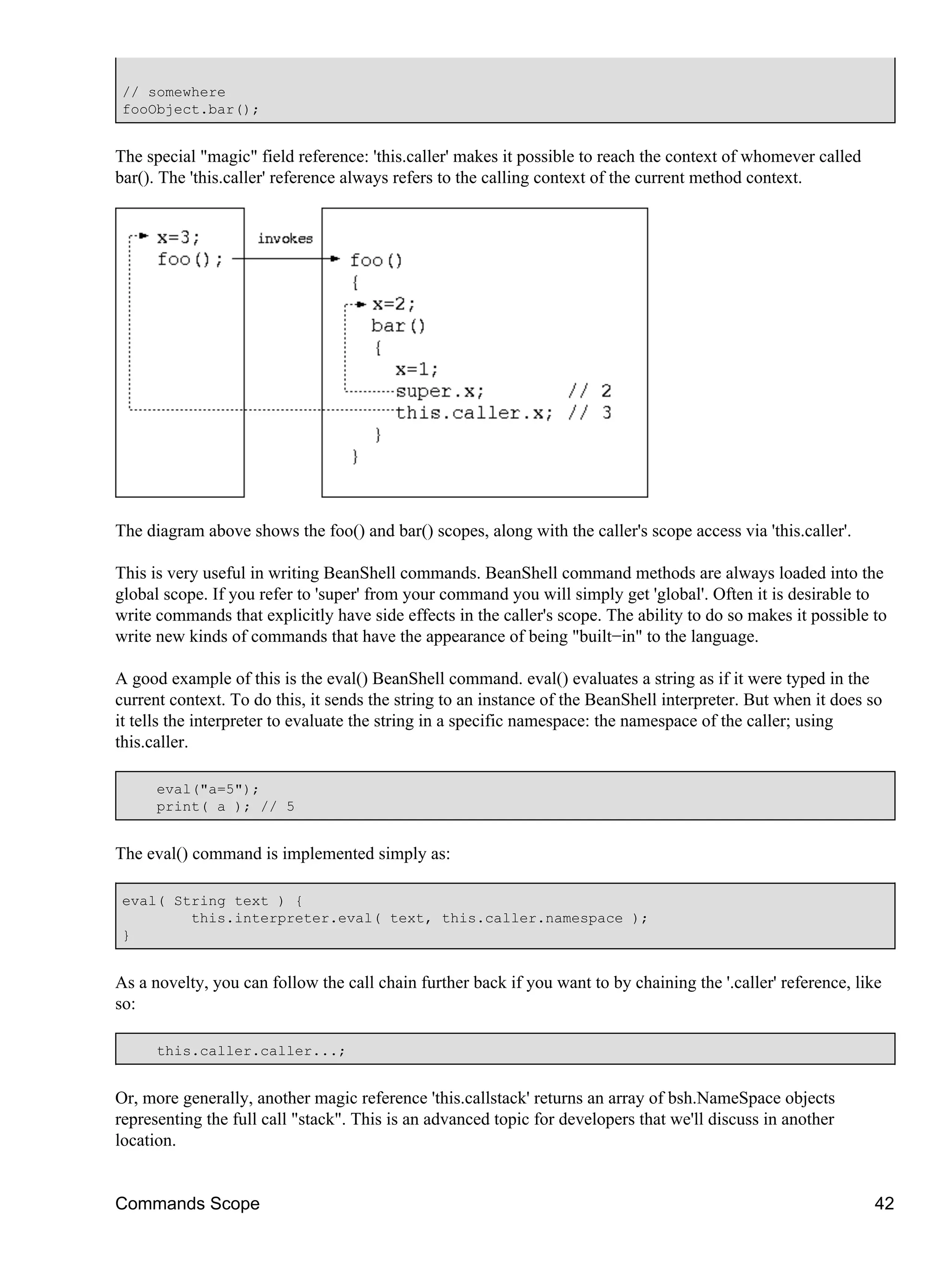 // somewhere
 fooObject.bar();


The special "magic" field reference: 'this.caller' makes it possible to reach the context of whomever called
bar(). The 'this.caller' reference always refers to the calling context of the current method context.




The diagram above shows the foo() and bar() scopes, along with the caller's scope access via 'this.caller'.

This is very useful in writing BeanShell commands. BeanShell command methods are always loaded into the
global scope. If you refer to 'super' from your command you will simply get 'global'. Often it is desirable to
write commands that explicitly have side effects in the caller's scope. The ability to do so makes it possible to
write new kinds of commands that have the appearance of being "built−in" to the language.

A good example of this is the eval() BeanShell command. eval() evaluates a string as if it were typed in the
current context. To do this, it sends the string to an instance of the BeanShell interpreter. But when it does so
it tells the interpreter to evaluate the string in a specific namespace: the namespace of the caller; using
this.caller.

      eval("a=5");
      print( a ); // 5


The eval() command is implemented simply as:

 eval( String text ) {
         this.interpreter.eval( text, this.caller.namespace );
 }


As a novelty, you can follow the call chain further back if you want to by chaining the '.caller' reference, like
so:

      this.caller.caller...;


Or, more generally, another magic reference 'this.callstack' returns an array of bsh.NameSpace objects
representing the full call "stack". This is an advanced topic for developers that we'll discuss in another
location.


Commands Scope                                                                                                  42
 