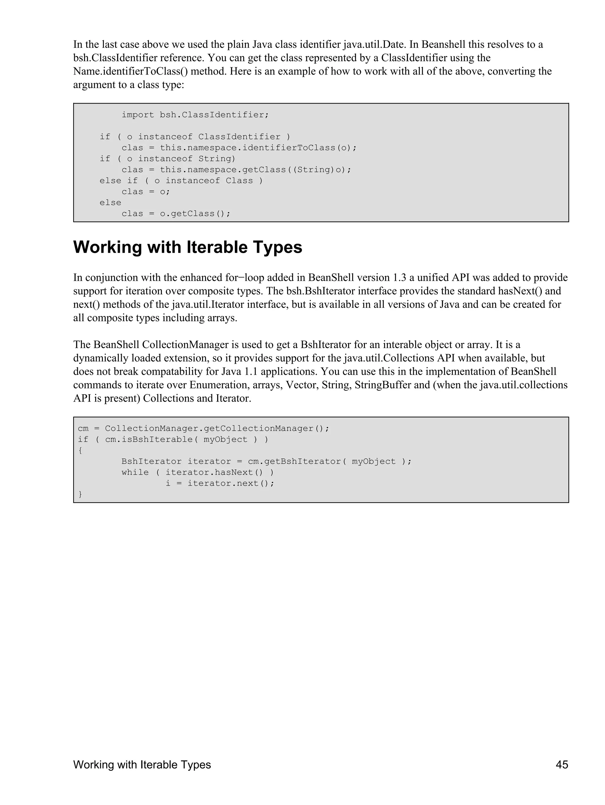 In the last case above we used the plain Java class identifier java.util.Date. In Beanshell this resolves to a
bsh.ClassIdentifier reference. You can get the class represented by a ClassIdentifier using the
Name.identifierToClass() method. Here is an example of how to work with all of the above, converting the
argument to a class type:

           import bsh.ClassIdentifier;

      if ( o instanceof ClassIdentifier )
          clas = this.namespace.identifierToClass(o);
      if ( o instanceof String)
          clas = this.namespace.getClass((String)o);
      else if ( o instanceof Class )
          clas = o;
      else
          clas = o.getClass();



Working with Iterable Types
In conjunction with the enhanced for−loop added in BeanShell version 1.3 a unified API was added to provide
support for iteration over composite types. The bsh.BshIterator interface provides the standard hasNext() and
next() methods of the java.util.Iterator interface, but is available in all versions of Java and can be created for
all composite types including arrays.

The BeanShell CollectionManager is used to get a BshIterator for an interable object or array. It is a
dynamically loaded extension, so it provides support for the java.util.Collections API when available, but
does not break compatability for Java 1.1 applications. You can use this in the implementation of BeanShell
commands to iterate over Enumeration, arrays, Vector, String, StringBuffer and (when the java.util.collections
API is present) Collections and Iterator.

 cm = CollectionManager.getCollectionManager();
 if ( cm.isBshIterable( myObject ) )
 {
         BshIterator iterator = cm.getBshIterator( myObject );
         while ( iterator.hasNext() )
                 i = iterator.next();
 }




Working with Iterable Types                                                                                      45
 