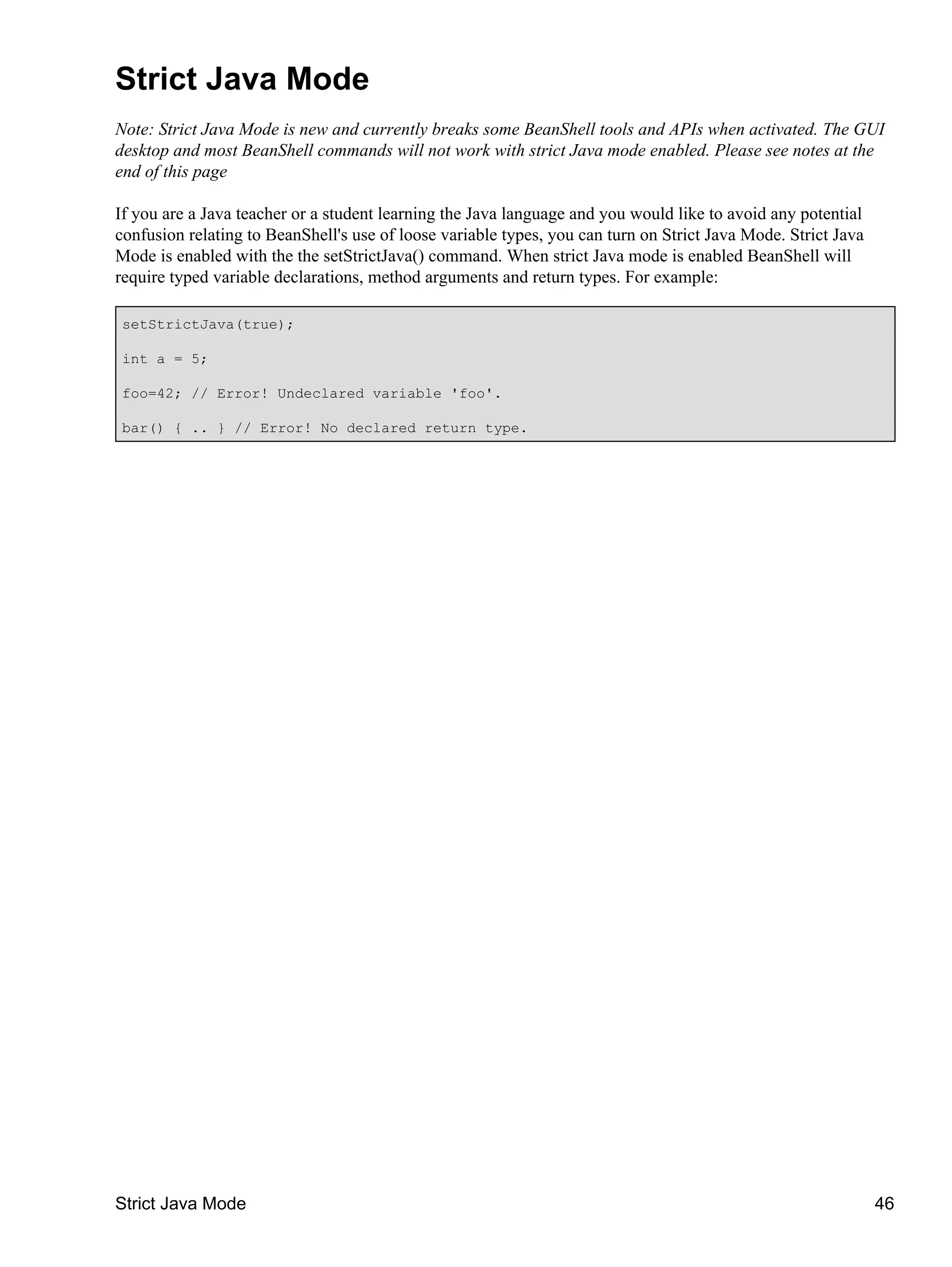 Strict Java Mode
Note: Strict Java Mode is new and currently breaks some BeanShell tools and APIs when activated. The GUI
desktop and most BeanShell commands will not work with strict Java mode enabled. Please see notes at the
end of this page

If you are a Java teacher or a student learning the Java language and you would like to avoid any potential
confusion relating to BeanShell's use of loose variable types, you can turn on Strict Java Mode. Strict Java
Mode is enabled with the the setStrictJava() command. When strict Java mode is enabled BeanShell will
require typed variable declarations, method arguments and return types. For example:

setStrictJava(true);

int a = 5;

foo=42; // Error! Undeclared variable 'foo'.

bar() { .. } // Error! No declared return type.




Strict Java Mode                                                                                               46
 