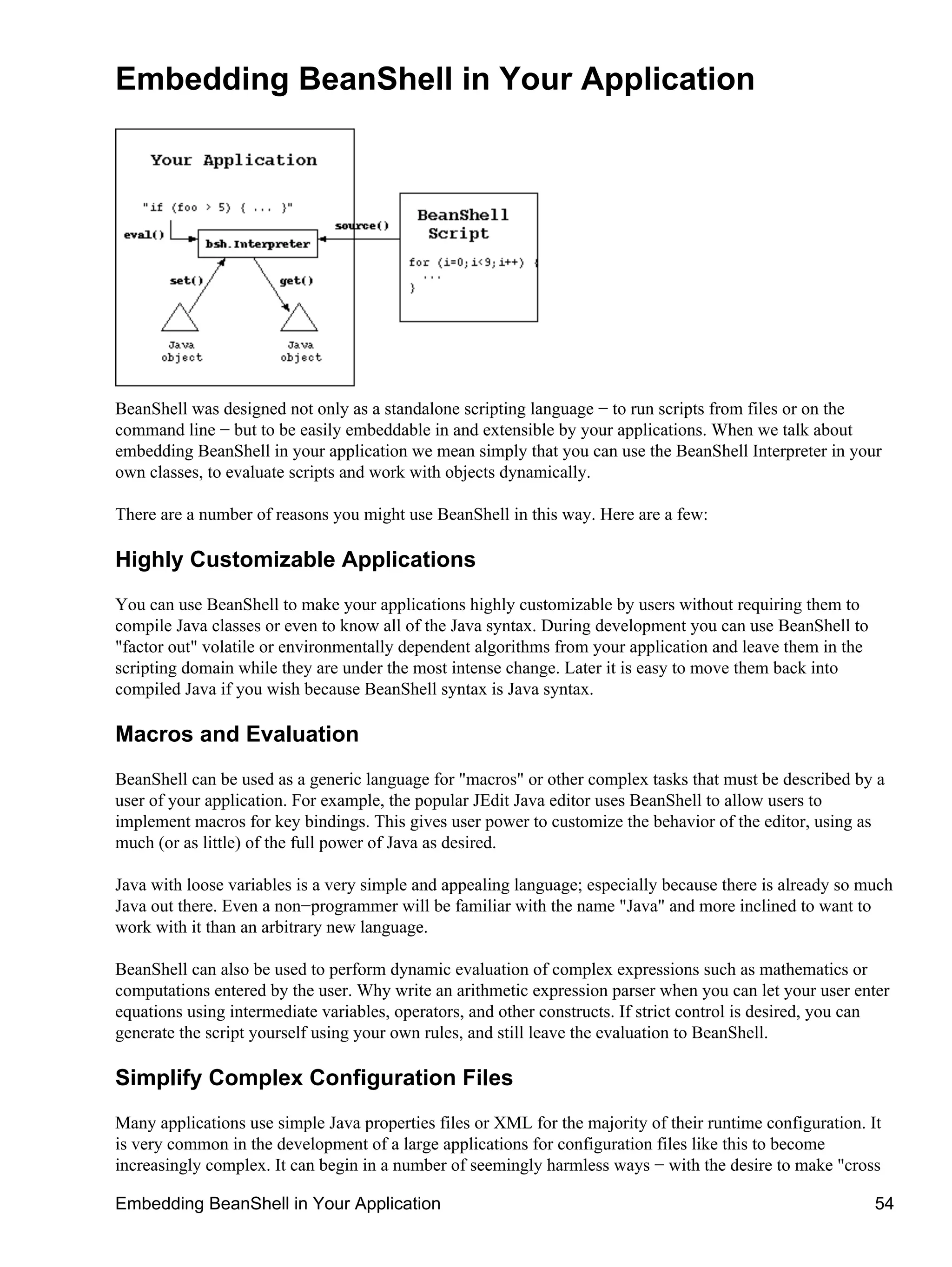 Embedding BeanShell in Your Application




BeanShell was designed not only as a standalone scripting language − to run scripts from files or on the
command line − but to be easily embeddable in and extensible by your applications. When we talk about
embedding BeanShell in your application we mean simply that you can use the BeanShell Interpreter in your
own classes, to evaluate scripts and work with objects dynamically.

There are a number of reasons you might use BeanShell in this way. Here are a few:

Highly Customizable Applications
You can use BeanShell to make your applications highly customizable by users without requiring them to
compile Java classes or even to know all of the Java syntax. During development you can use BeanShell to
"factor out" volatile or environmentally dependent algorithms from your application and leave them in the
scripting domain while they are under the most intense change. Later it is easy to move them back into
compiled Java if you wish because BeanShell syntax is Java syntax.

Macros and Evaluation
BeanShell can be used as a generic language for "macros" or other complex tasks that must be described by a
user of your application. For example, the popular JEdit Java editor uses BeanShell to allow users to
implement macros for key bindings. This gives user power to customize the behavior of the editor, using as
much (or as little) of the full power of Java as desired.

Java with loose variables is a very simple and appealing language; especially because there is already so much
Java out there. Even a non−programmer will be familiar with the name "Java" and more inclined to want to
work with it than an arbitrary new language.

BeanShell can also be used to perform dynamic evaluation of complex expressions such as mathematics or
computations entered by the user. Why write an arithmetic expression parser when you can let your user enter
equations using intermediate variables, operators, and other constructs. If strict control is desired, you can
generate the script yourself using your own rules, and still leave the evaluation to BeanShell.

Simplify Complex Configuration Files
Many applications use simple Java properties files or XML for the majority of their runtime configuration. It
is very common in the development of a large applications for configuration files like this to become
increasingly complex. It can begin in a number of seemingly harmless ways − with the desire to make "cross

Embedding BeanShell in Your Application                                                                     54
 