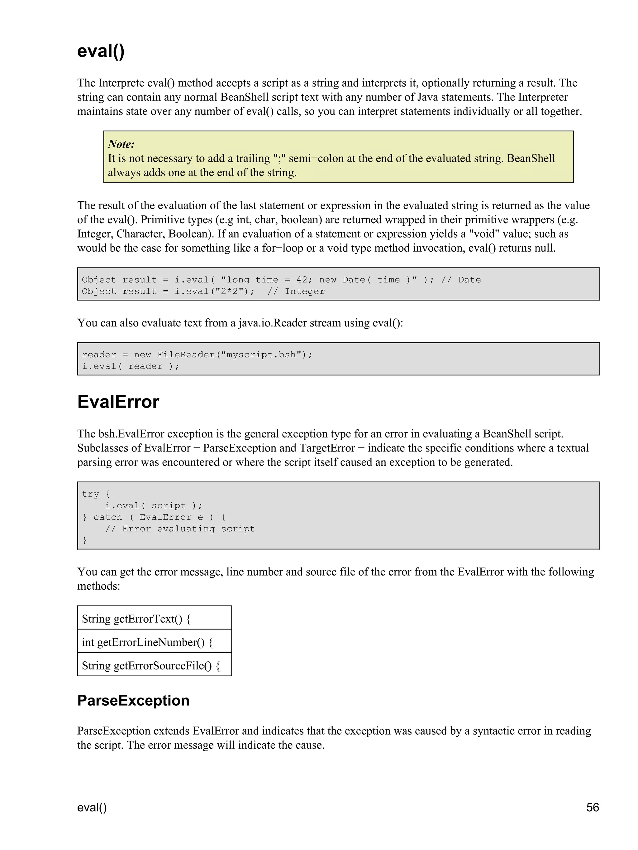eval()
The Interprete eval() method accepts a script as a string and interprets it, optionally returning a result. The
string can contain any normal BeanShell script text with any number of Java statements. The Interpreter
maintains state over any number of eval() calls, so you can interpret statements individually or all together.

         Note:
         It is not necessary to add a trailing ";" semi−colon at the end of the evaluated string. BeanShell
         always adds one at the end of the string.

The result of the evaluation of the last statement or expression in the evaluated string is returned as the value
of the eval(). Primitive types (e.g int, char, boolean) are returned wrapped in their primitive wrappers (e.g.
Integer, Character, Boolean). If an evaluation of a statement or expression yields a "void" value; such as
would be the case for something like a for−loop or a void type method invocation, eval() returns null.

 Object result = i.eval( "long time = 42; new Date( time )" ); // Date
 Object result = i.eval("2*2"); // Integer


You can also evaluate text from a java.io.Reader stream using eval():

 reader = new FileReader("myscript.bsh");
 i.eval( reader );



EvalError
The bsh.EvalError exception is the general exception type for an error in evaluating a BeanShell script.
Subclasses of EvalError − ParseException and TargetError − indicate the specific conditions where a textual
parsing error was encountered or where the script itself caused an exception to be generated.

 try {
     i.eval( script );
 } catch ( EvalError e ) {
     // Error evaluating script
 }


You can get the error message, line number and source file of the error from the EvalError with the following
methods:

 String getErrorText() {
 int getErrorLineNumber() {
 String getErrorSourceFile() {


ParseException
ParseException extends EvalError and indicates that the exception was caused by a syntactic error in reading
the script. The error message will indicate the cause.




eval()                                                                                                            56
 
