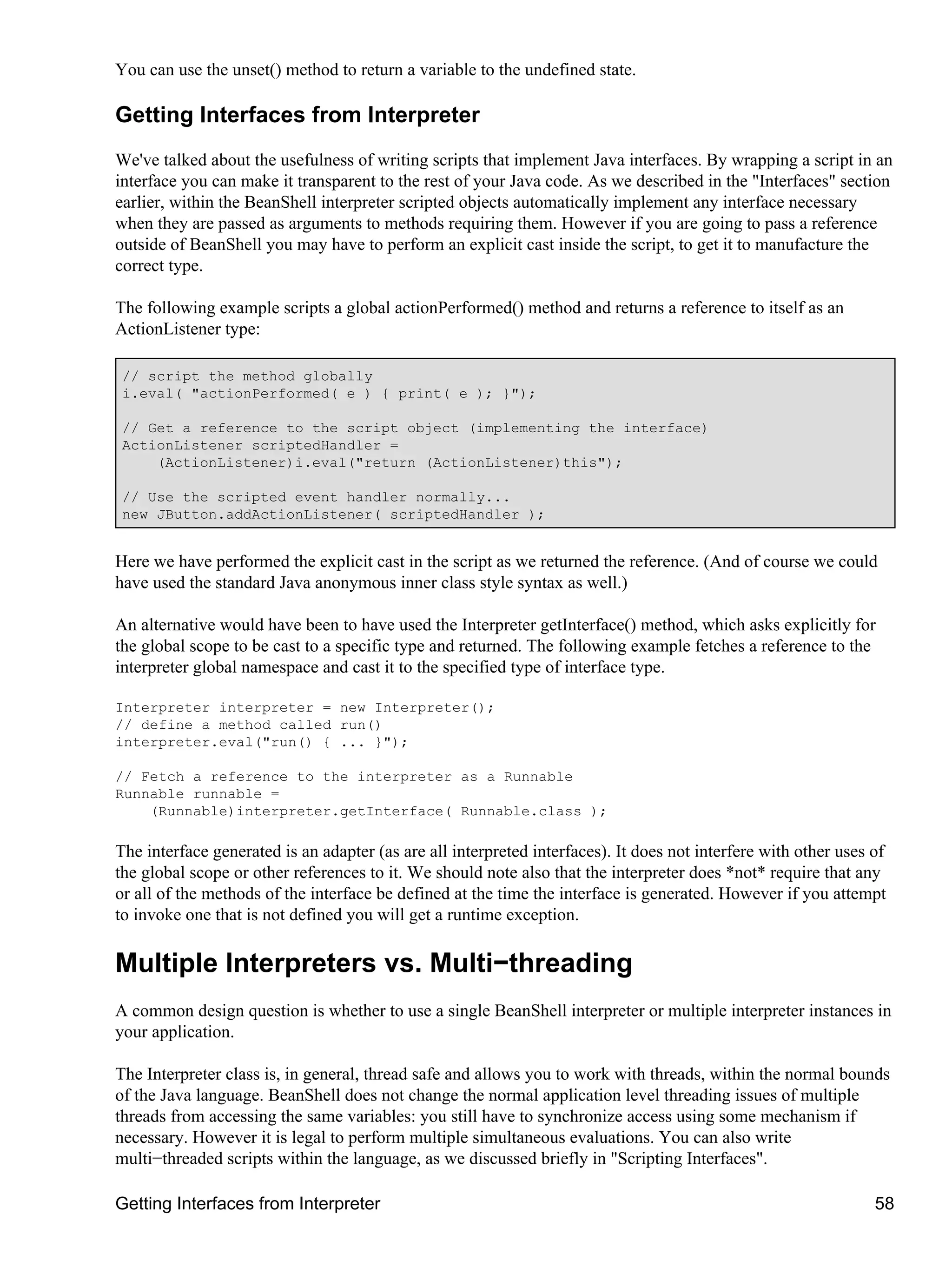 You can use the unset() method to return a variable to the undefined state.

Getting Interfaces from Interpreter
We've talked about the usefulness of writing scripts that implement Java interfaces. By wrapping a script in an
interface you can make it transparent to the rest of your Java code. As we described in the "Interfaces" section
earlier, within the BeanShell interpreter scripted objects automatically implement any interface necessary
when they are passed as arguments to methods requiring them. However if you are going to pass a reference
outside of BeanShell you may have to perform an explicit cast inside the script, to get it to manufacture the
correct type.

The following example scripts a global actionPerformed() method and returns a reference to itself as an
ActionListener type:

 // script the method globally
 i.eval( "actionPerformed( e ) { print( e ); }");

 // Get a reference to the script object (implementing the interface)
 ActionListener scriptedHandler =
     (ActionListener)i.eval("return (ActionListener)this");

 // Use the scripted event handler normally...
 new JButton.addActionListener( scriptedHandler );


Here we have performed the explicit cast in the script as we returned the reference. (And of course we could
have used the standard Java anonymous inner class style syntax as well.)

An alternative would have been to have used the Interpreter getInterface() method, which asks explicitly for
the global scope to be cast to a specific type and returned. The following example fetches a reference to the
interpreter global namespace and cast it to the specified type of interface type.

Interpreter interpreter = new Interpreter();
// define a method called run()
interpreter.eval("run() { ... }");

// Fetch a reference to the interpreter as a Runnable
Runnable runnable =
    (Runnable)interpreter.getInterface( Runnable.class );

The interface generated is an adapter (as are all interpreted interfaces). It does not interfere with other uses of
the global scope or other references to it. We should note also that the interpreter does *not* require that any
or all of the methods of the interface be defined at the time the interface is generated. However if you attempt
to invoke one that is not defined you will get a runtime exception.

Multiple Interpreters vs. Multi−threading
A common design question is whether to use a single BeanShell interpreter or multiple interpreter instances in
your application.

The Interpreter class is, in general, thread safe and allows you to work with threads, within the normal bounds
of the Java language. BeanShell does not change the normal application level threading issues of multiple
threads from accessing the same variables: you still have to synchronize access using some mechanism if
necessary. However it is legal to perform multiple simultaneous evaluations. You can also write
multi−threaded scripts within the language, as we discussed briefly in "Scripting Interfaces".

Getting Interfaces from Interpreter                                                                              58
 