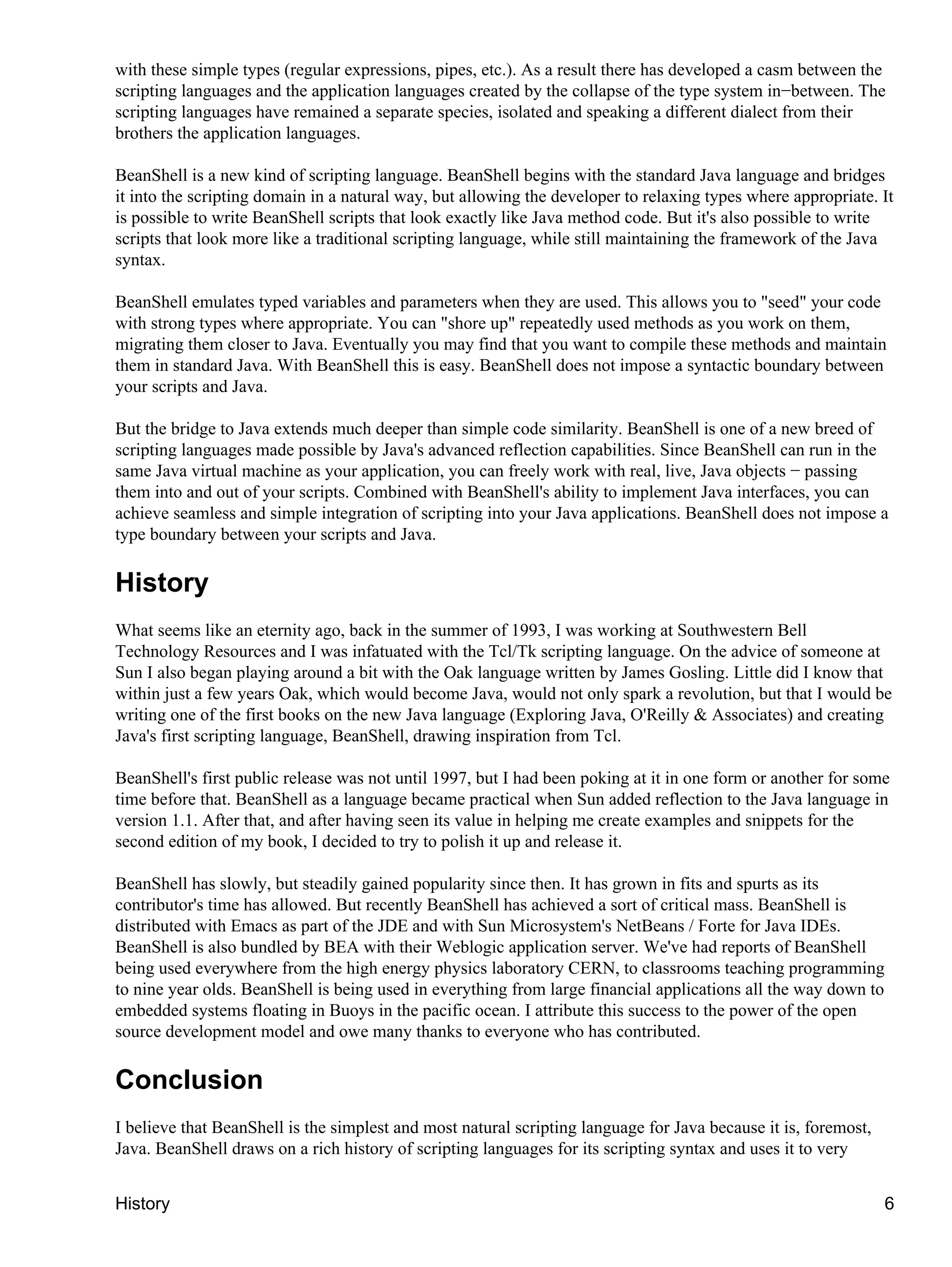 with these simple types (regular expressions, pipes, etc.). As a result there has developed a casm between the
scripting languages and the application languages created by the collapse of the type system in−between. The
scripting languages have remained a separate species, isolated and speaking a different dialect from their
brothers the application languages.

BeanShell is a new kind of scripting language. BeanShell begins with the standard Java language and bridges
it into the scripting domain in a natural way, but allowing the developer to relaxing types where appropriate. It
is possible to write BeanShell scripts that look exactly like Java method code. But it's also possible to write
scripts that look more like a traditional scripting language, while still maintaining the framework of the Java
syntax.

BeanShell emulates typed variables and parameters when they are used. This allows you to "seed" your code
with strong types where appropriate. You can "shore up" repeatedly used methods as you work on them,
migrating them closer to Java. Eventually you may find that you want to compile these methods and maintain
them in standard Java. With BeanShell this is easy. BeanShell does not impose a syntactic boundary between
your scripts and Java.

But the bridge to Java extends much deeper than simple code similarity. BeanShell is one of a new breed of
scripting languages made possible by Java's advanced reflection capabilities. Since BeanShell can run in the
same Java virtual machine as your application, you can freely work with real, live, Java objects − passing
them into and out of your scripts. Combined with BeanShell's ability to implement Java interfaces, you can
achieve seamless and simple integration of scripting into your Java applications. BeanShell does not impose a
type boundary between your scripts and Java.

History
What seems like an eternity ago, back in the summer of 1993, I was working at Southwestern Bell
Technology Resources and I was infatuated with the Tcl/Tk scripting language. On the advice of someone at
Sun I also began playing around a bit with the Oak language written by James Gosling. Little did I know that
within just a few years Oak, which would become Java, would not only spark a revolution, but that I would be
writing one of the first books on the new Java language (Exploring Java, O'Reilly & Associates) and creating
Java's first scripting language, BeanShell, drawing inspiration from Tcl.

BeanShell's first public release was not until 1997, but I had been poking at it in one form or another for some
time before that. BeanShell as a language became practical when Sun added reflection to the Java language in
version 1.1. After that, and after having seen its value in helping me create examples and snippets for the
second edition of my book, I decided to try to polish it up and release it.

BeanShell has slowly, but steadily gained popularity since then. It has grown in fits and spurts as its
contributor's time has allowed. But recently BeanShell has achieved a sort of critical mass. BeanShell is
distributed with Emacs as part of the JDE and with Sun Microsystem's NetBeans / Forte for Java IDEs.
BeanShell is also bundled by BEA with their Weblogic application server. We've had reports of BeanShell
being used everywhere from the high energy physics laboratory CERN, to classrooms teaching programming
to nine year olds. BeanShell is being used in everything from large financial applications all the way down to
embedded systems floating in Buoys in the pacific ocean. I attribute this success to the power of the open
source development model and owe many thanks to everyone who has contributed.

Conclusion
I believe that BeanShell is the simplest and most natural scripting language for Java because it is, foremost,
Java. BeanShell draws on a rich history of scripting languages for its scripting syntax and uses it to very


History                                                                                                          6
 