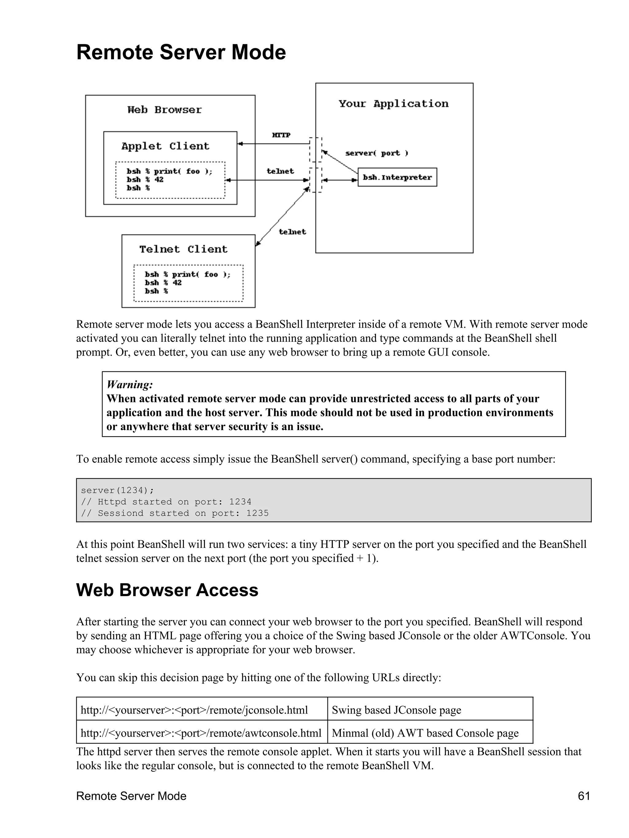 Remote Server Mode




Remote server mode lets you access a BeanShell Interpreter inside of a remote VM. With remote server mode
activated you can literally telnet into the running application and type commands at the BeanShell shell
prompt. Or, even better, you can use any web browser to bring up a remote GUI console.

      Warning:
      When activated remote server mode can provide unrestricted access to all parts of your
      application and the host server. This mode should not be used in production environments
      or anywhere that server security is an issue.

To enable remote access simply issue the BeanShell server() command, specifying a base port number:

server(1234);
// Httpd started on port: 1234
// Sessiond started on port: 1235


At this point BeanShell will run two services: a tiny HTTP server on the port you specified and the BeanShell
telnet session server on the next port (the port you specified + 1).

Web Browser Access
After starting the server you can connect your web browser to the port you specified. BeanShell will respond
by sending an HTML page offering you a choice of the Swing based JConsole or the older AWTConsole. You
may choose whichever is appropriate for your web browser.

You can skip this decision page by hitting one of the following URLs directly:

http://<yourserver>:<port>/remote/jconsole.html        Swing based JConsole page
http://<yourserver>:<port>/remote/awtconsole.html Minmal (old) AWT based Console page
The httpd server then serves the remote console applet. When it starts you will have a BeanShell session that
looks like the regular console, but is connected to the remote BeanShell VM.

Remote Server Mode                                                                                          61
 