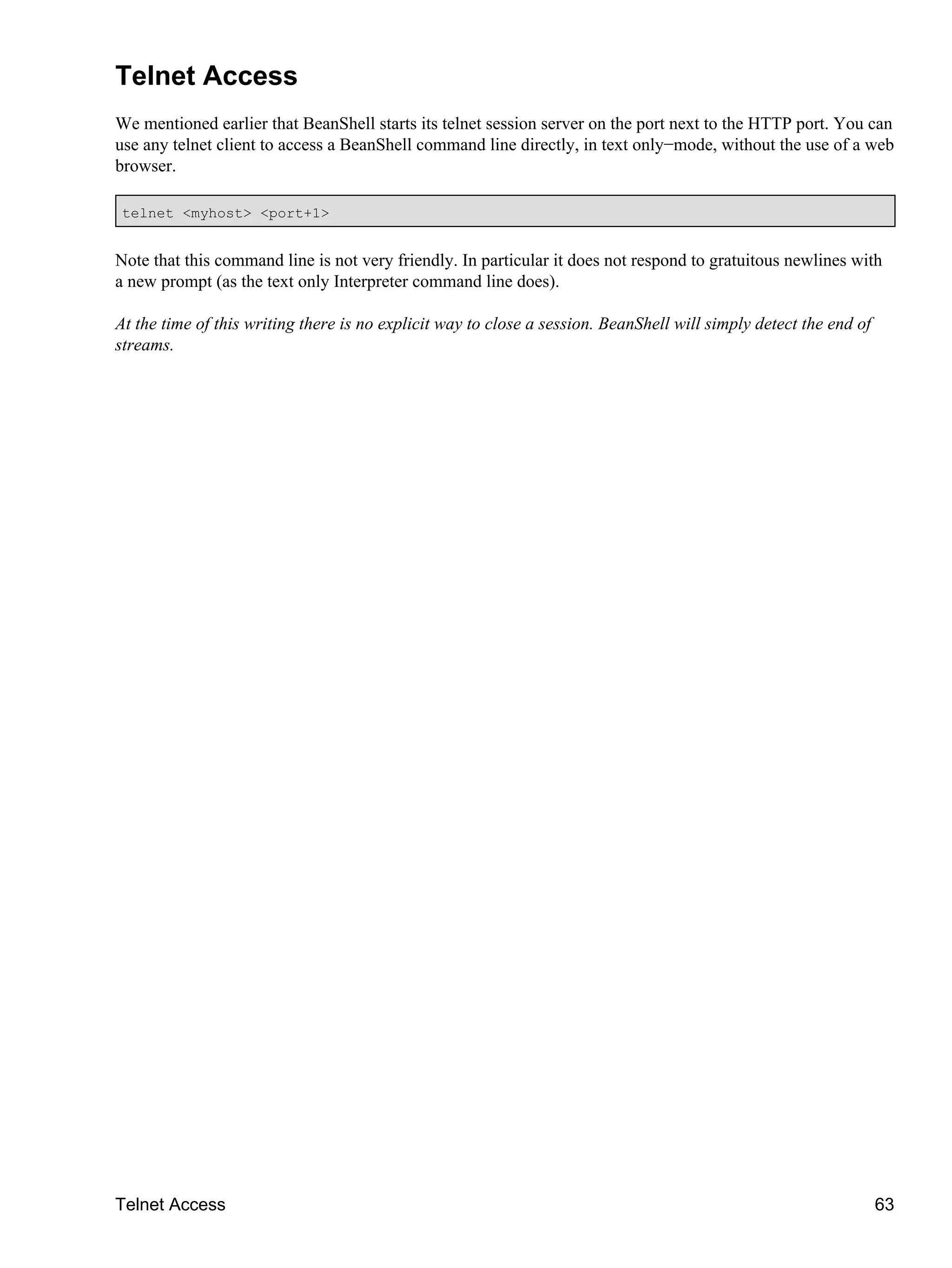 Telnet Access
We mentioned earlier that BeanShell starts its telnet session server on the port next to the HTTP port. You can
use any telnet client to access a BeanShell command line directly, in text only−mode, without the use of a web
browser.

 telnet <myhost> <port+1>


Note that this command line is not very friendly. In particular it does not respond to gratuitous newlines with
a new prompt (as the text only Interpreter command line does).

At the time of this writing there is no explicit way to close a session. BeanShell will simply detect the end of
streams.




Telnet Access                                                                                                      63
 