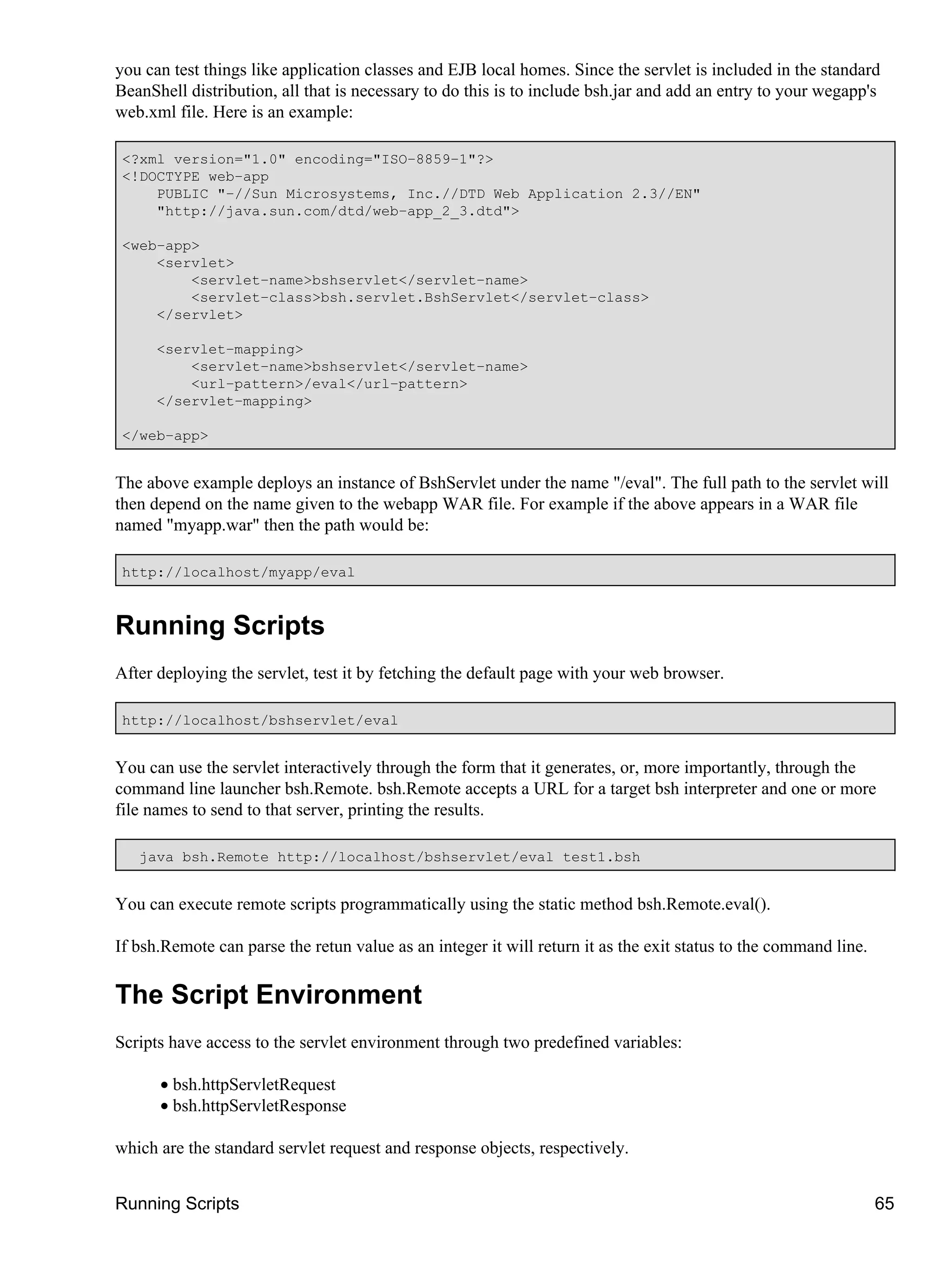 you can test things like application classes and EJB local homes. Since the servlet is included in the standard
BeanShell distribution, all that is necessary to do this is to include bsh.jar and add an entry to your wegapp's
web.xml file. Here is an example:

 <?xml version="1.0" encoding="ISO−8859−1"?>
 <!DOCTYPE web−app
     PUBLIC "−//Sun Microsystems, Inc.//DTD Web Application 2.3//EN"
     "http://java.sun.com/dtd/web−app_2_3.dtd">

 <web−app>
     <servlet>
         <servlet−name>bshservlet</servlet−name>
         <servlet−class>bsh.servlet.BshServlet</servlet−class>
     </servlet>

      <servlet−mapping>
          <servlet−name>bshservlet</servlet−name>
          <url−pattern>/eval</url−pattern>
      </servlet−mapping>

 </web−app>


The above example deploys an instance of BshServlet under the name "/eval". The full path to the servlet will
then depend on the name given to the webapp WAR file. For example if the above appears in a WAR file
named "myapp.war" then the path would be:

 http://localhost/myapp/eval



Running Scripts
After deploying the servlet, test it by fetching the default page with your web browser.

 http://localhost/bshservlet/eval


You can use the servlet interactively through the form that it generates, or, more importantly, through the
command line launcher bsh.Remote. bsh.Remote accepts a URL for a target bsh interpreter and one or more
file names to send to that server, printing the results.

   java bsh.Remote http://localhost/bshservlet/eval test1.bsh


You can execute remote scripts programmatically using the static method bsh.Remote.eval().

If bsh.Remote can parse the retun value as an integer it will return it as the exit status to the command line.

The Script Environment
Scripts have access to the servlet environment through two predefined variables:

      • bsh.httpServletRequest
      • bsh.httpServletResponse

which are the standard servlet request and response objects, respectively.


Running Scripts                                                                                                   65
 