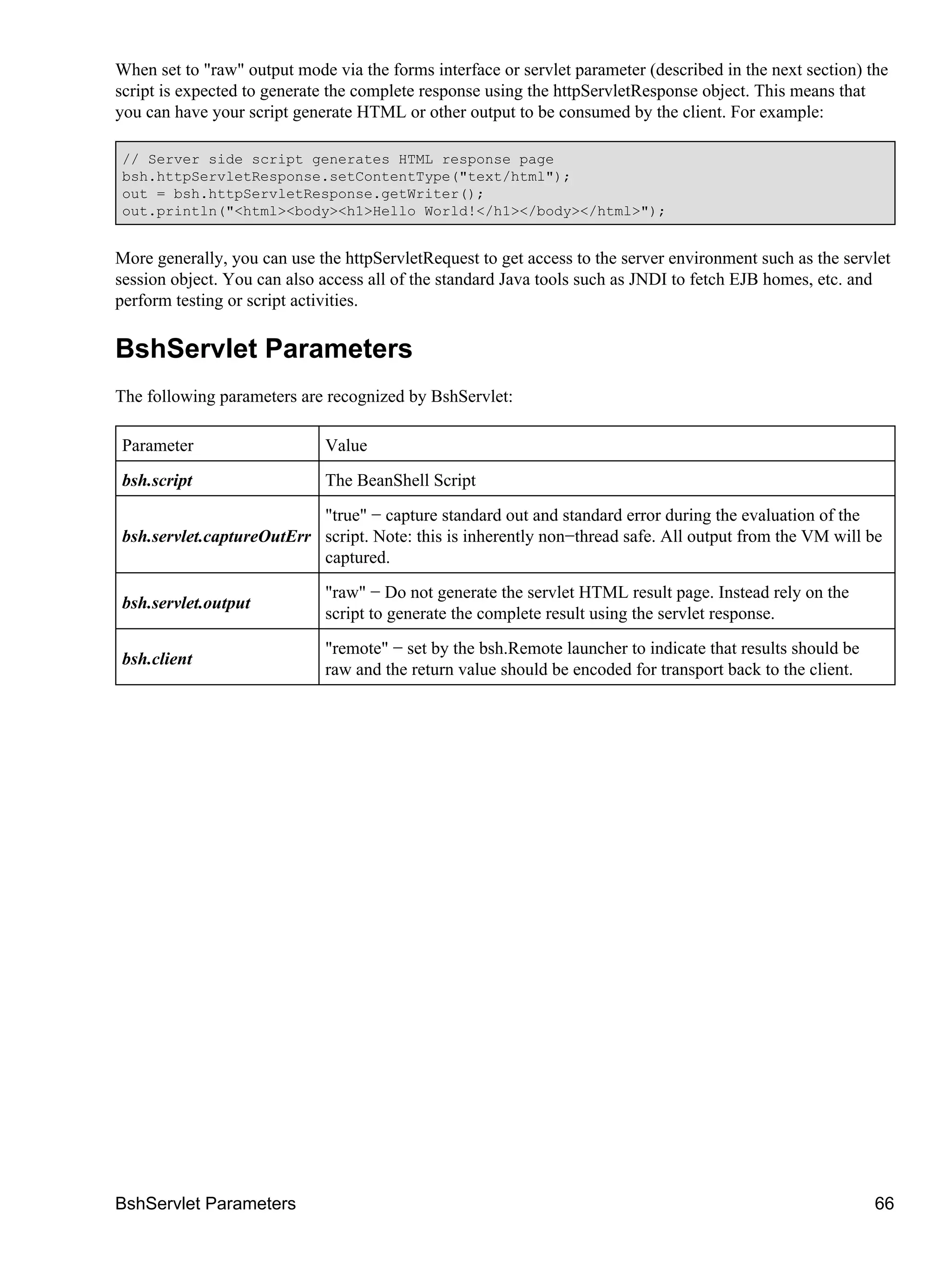 When set to "raw" output mode via the forms interface or servlet parameter (described in the next section) the
script is expected to generate the complete response using the httpServletResponse object. This means that
you can have your script generate HTML or other output to be consumed by the client. For example:

// Server side script generates HTML response page
bsh.httpServletResponse.setContentType("text/html");
out = bsh.httpServletResponse.getWriter();
out.println("<html><body><h1>Hello World!</h1></body></html>");


More generally, you can use the httpServletRequest to get access to the server environment such as the servlet
session object. You can also access all of the standard Java tools such as JNDI to fetch EJB homes, etc. and
perform testing or script activities.

BshServlet Parameters
The following parameters are recognized by BshServlet:

Parameter                    Value
bsh.script                   The BeanShell Script
                          "true" − capture standard out and standard error during the evaluation of the
bsh.servlet.captureOutErr script. Note: this is inherently non−thread safe. All output from the VM will be
                          captured.
                             "raw" − Do not generate the servlet HTML result page. Instead rely on the
bsh.servlet.output
                             script to generate the complete result using the servlet response.
                             "remote" − set by the bsh.Remote launcher to indicate that results should be
bsh.client
                             raw and the return value should be encoded for transport back to the client.




BshServlet Parameters                                                                                       66
 