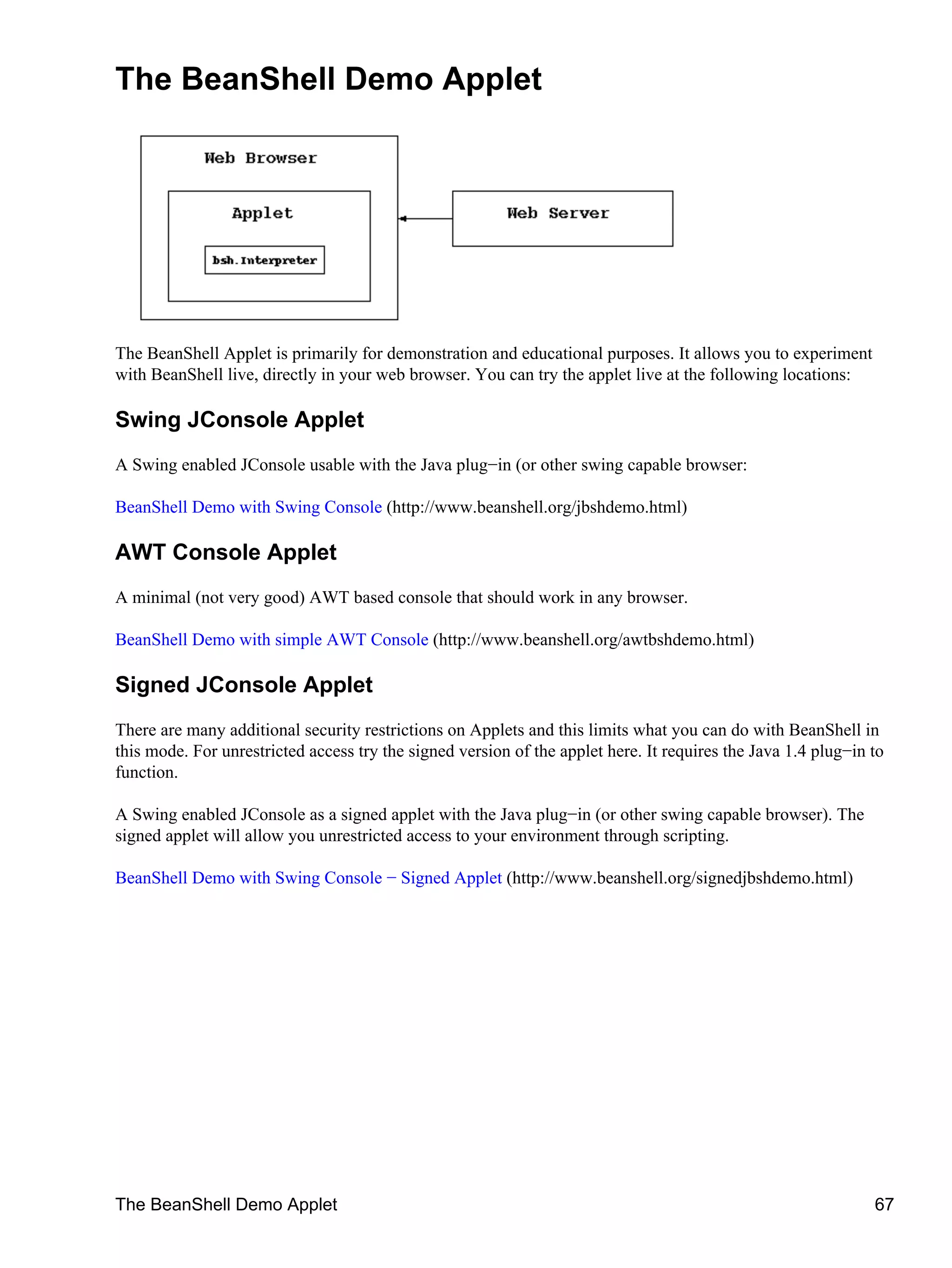 The BeanShell Demo Applet




The BeanShell Applet is primarily for demonstration and educational purposes. It allows you to experiment
with BeanShell live, directly in your web browser. You can try the applet live at the following locations:

Swing JConsole Applet
A Swing enabled JConsole usable with the Java plug−in (or other swing capable browser:

BeanShell Demo with Swing Console (http://www.beanshell.org/jbshdemo.html)

AWT Console Applet
A minimal (not very good) AWT based console that should work in any browser.

BeanShell Demo with simple AWT Console (http://www.beanshell.org/awtbshdemo.html)

Signed JConsole Applet
There are many additional security restrictions on Applets and this limits what you can do with BeanShell in
this mode. For unrestricted access try the signed version of the applet here. It requires the Java 1.4 plug−in to
function.

A Swing enabled JConsole as a signed applet with the Java plug−in (or other swing capable browser). The
signed applet will allow you unrestricted access to your environment through scripting.

BeanShell Demo with Swing Console − Signed Applet (http://www.beanshell.org/signedjbshdemo.html)




The BeanShell Demo Applet                                                                                      67
 