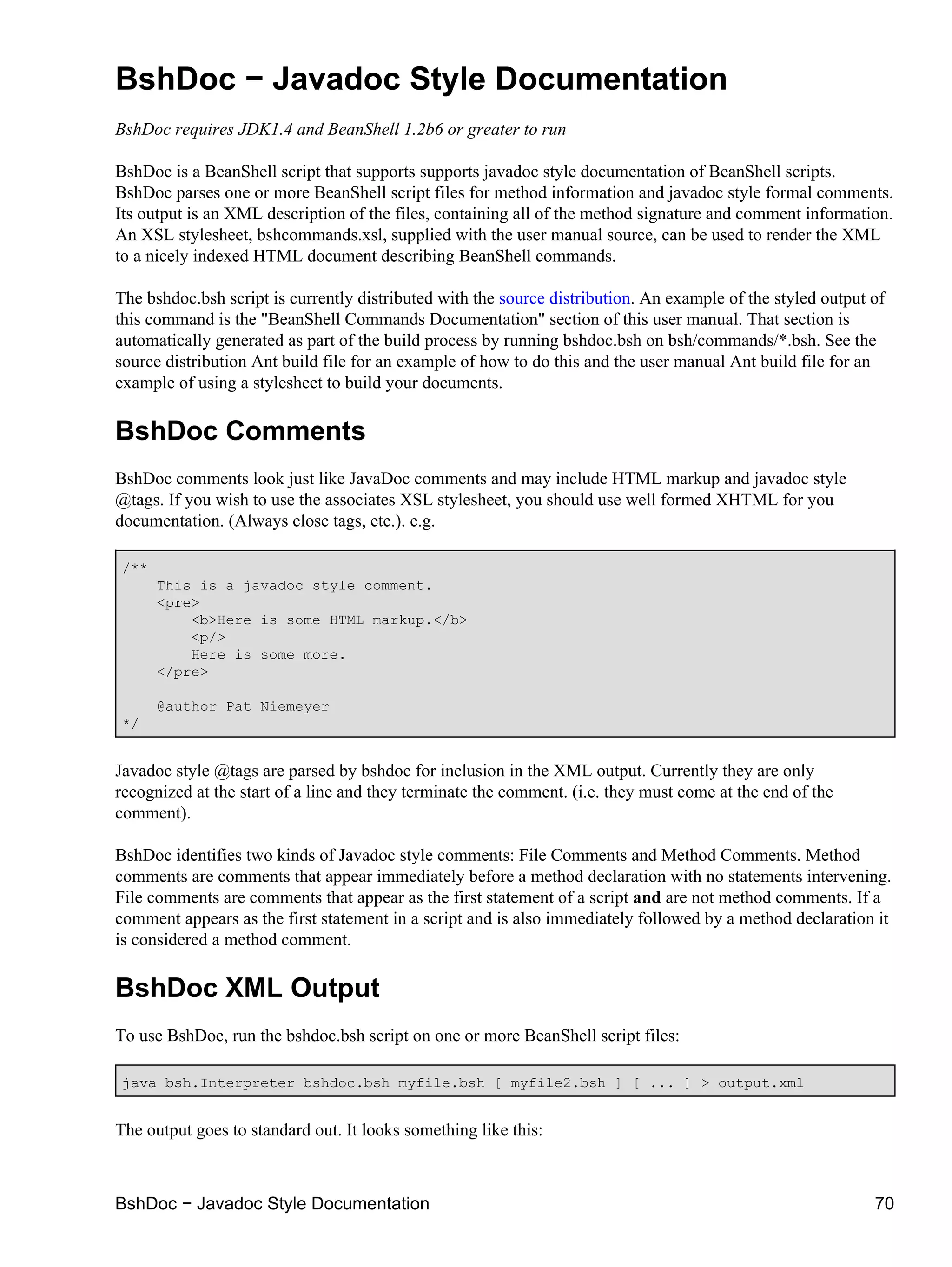 BshDoc − Javadoc Style Documentation
BshDoc requires JDK1.4 and BeanShell 1.2b6 or greater to run

BshDoc is a BeanShell script that supports supports javadoc style documentation of BeanShell scripts.
BshDoc parses one or more BeanShell script files for method information and javadoc style formal comments.
Its output is an XML description of the files, containing all of the method signature and comment information.
An XSL stylesheet, bshcommands.xsl, supplied with the user manual source, can be used to render the XML
to a nicely indexed HTML document describing BeanShell commands.

The bshdoc.bsh script is currently distributed with the source distribution. An example of the styled output of
this command is the "BeanShell Commands Documentation" section of this user manual. That section is
automatically generated as part of the build process by running bshdoc.bsh on bsh/commands/*.bsh. See the
source distribution Ant build file for an example of how to do this and the user manual Ant build file for an
example of using a stylesheet to build your documents.

BshDoc Comments
BshDoc comments look just like JavaDoc comments and may include HTML markup and javadoc style
@tags. If you wish to use the associates XSL stylesheet, you should use well formed XHTML for you
documentation. (Always close tags, etc.). e.g.

/**
      This is a javadoc style comment.
      <pre>
          <b>Here is some HTML markup.</b>
          <p/>
          Here is some more.
      </pre>

      @author Pat Niemeyer
*/


Javadoc style @tags are parsed by bshdoc for inclusion in the XML output. Currently they are only
recognized at the start of a line and they terminate the comment. (i.e. they must come at the end of the
comment).

BshDoc identifies two kinds of Javadoc style comments: File Comments and Method Comments. Method
comments are comments that appear immediately before a method declaration with no statements intervening.
File comments are comments that appear as the first statement of a script and are not method comments. If a
comment appears as the first statement in a script and is also immediately followed by a method declaration it
is considered a method comment.

BshDoc XML Output
To use BshDoc, run the bshdoc.bsh script on one or more BeanShell script files:

java bsh.Interpreter bshdoc.bsh myfile.bsh [ myfile2.bsh ] [ ... ] > output.xml


The output goes to standard out. It looks something like this:



BshDoc − Javadoc Style Documentation                                                                         70
 