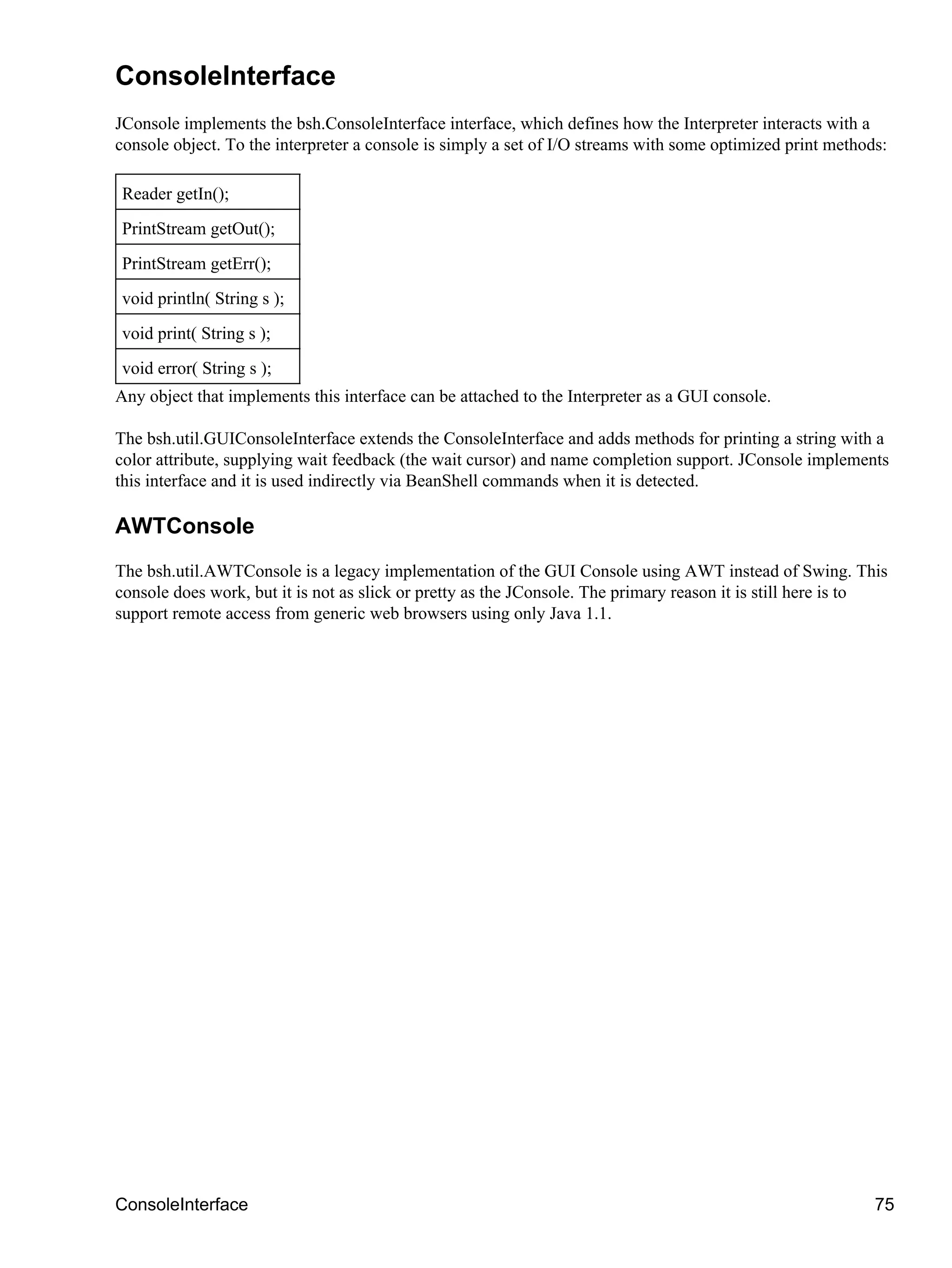 ConsoleInterface
JConsole implements the bsh.ConsoleInterface interface, which defines how the Interpreter interacts with a
console object. To the interpreter a console is simply a set of I/O streams with some optimized print methods:

Reader getIn();
PrintStream getOut();
PrintStream getErr();
void println( String s );
void print( String s );
void error( String s );
Any object that implements this interface can be attached to the Interpreter as a GUI console.

The bsh.util.GUIConsoleInterface extends the ConsoleInterface and adds methods for printing a string with a
color attribute, supplying wait feedback (the wait cursor) and name completion support. JConsole implements
this interface and it is used indirectly via BeanShell commands when it is detected.

AWTConsole
The bsh.util.AWTConsole is a legacy implementation of the GUI Console using AWT instead of Swing. This
console does work, but it is not as slick or pretty as the JConsole. The primary reason it is still here is to
support remote access from generic web browsers using only Java 1.1.




ConsoleInterface                                                                                            75
 