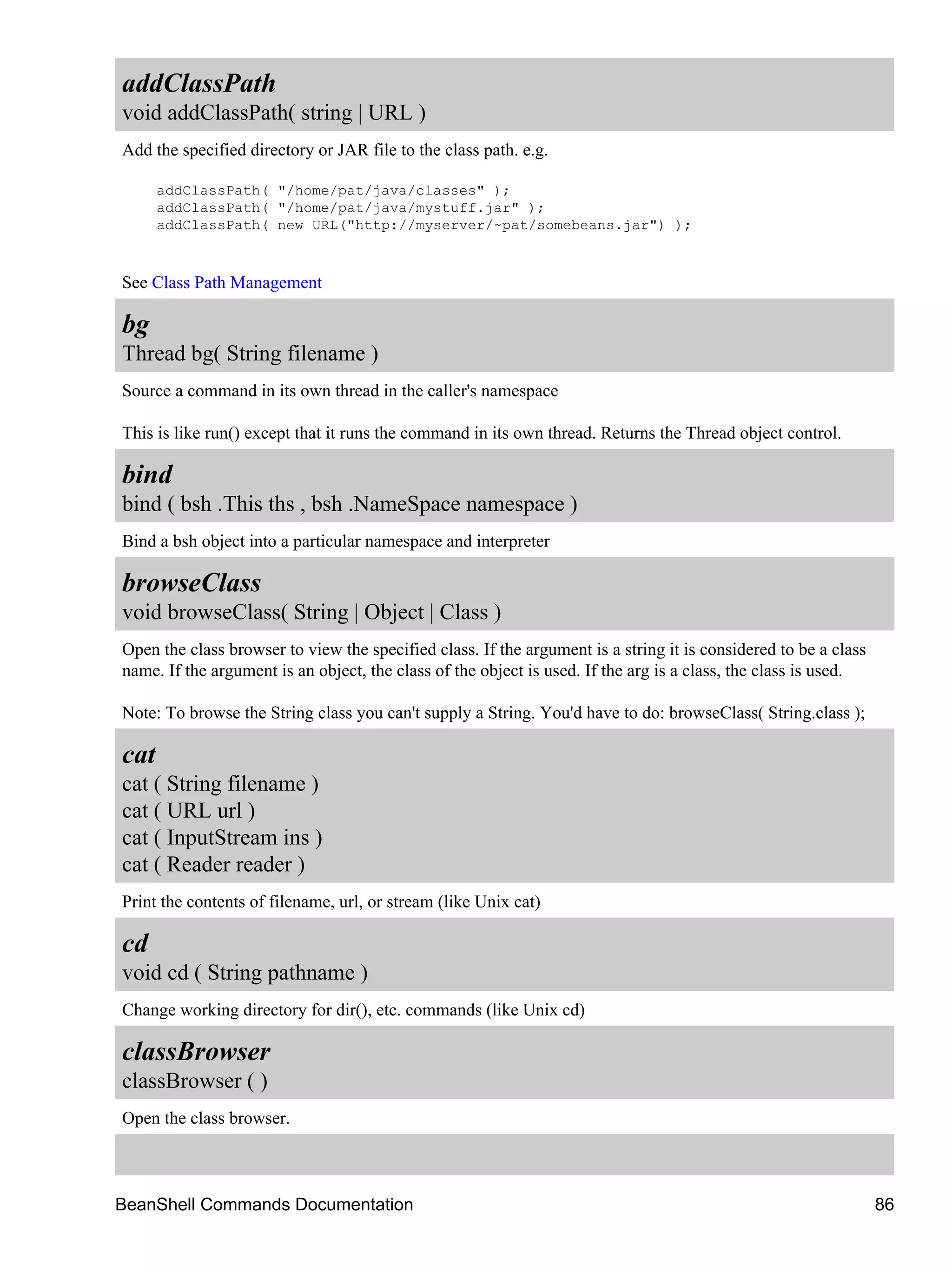 addClassPath
void addClassPath( string | URL )
Add the specified directory or JAR file to the class path. e.g.

      addClassPath( "/home/pat/java/classes" );
      addClassPath( "/home/pat/java/mystuff.jar" );
      addClassPath( new URL("http://myserver/~pat/somebeans.jar") );



See Class Path Management

bg
Thread bg( String filename )
Source a command in its own thread in the caller's namespace

This is like run() except that it runs the command in its own thread. Returns the Thread object control.

bind
bind ( bsh .This ths , bsh .NameSpace namespace )
Bind a bsh object into a particular namespace and interpreter

browseClass
void browseClass( String | Object | Class )
Open the class browser to view the specified class. If the argument is a string it is considered to be a class
name. If the argument is an object, the class of the object is used. If the arg is a class, the class is used.

Note: To browse the String class you can't supply a String. You'd have to do: browseClass( String.class );

cat
cat ( String filename )
cat ( URL url )
cat ( InputStream ins )
cat ( Reader reader )
Print the contents of filename, url, or stream (like Unix cat)

cd
void cd ( String pathname )
Change working directory for dir(), etc. commands (like Unix cd)

classBrowser
classBrowser ( )
Open the class browser.



BeanShell Commands Documentation                                                                                 86
 