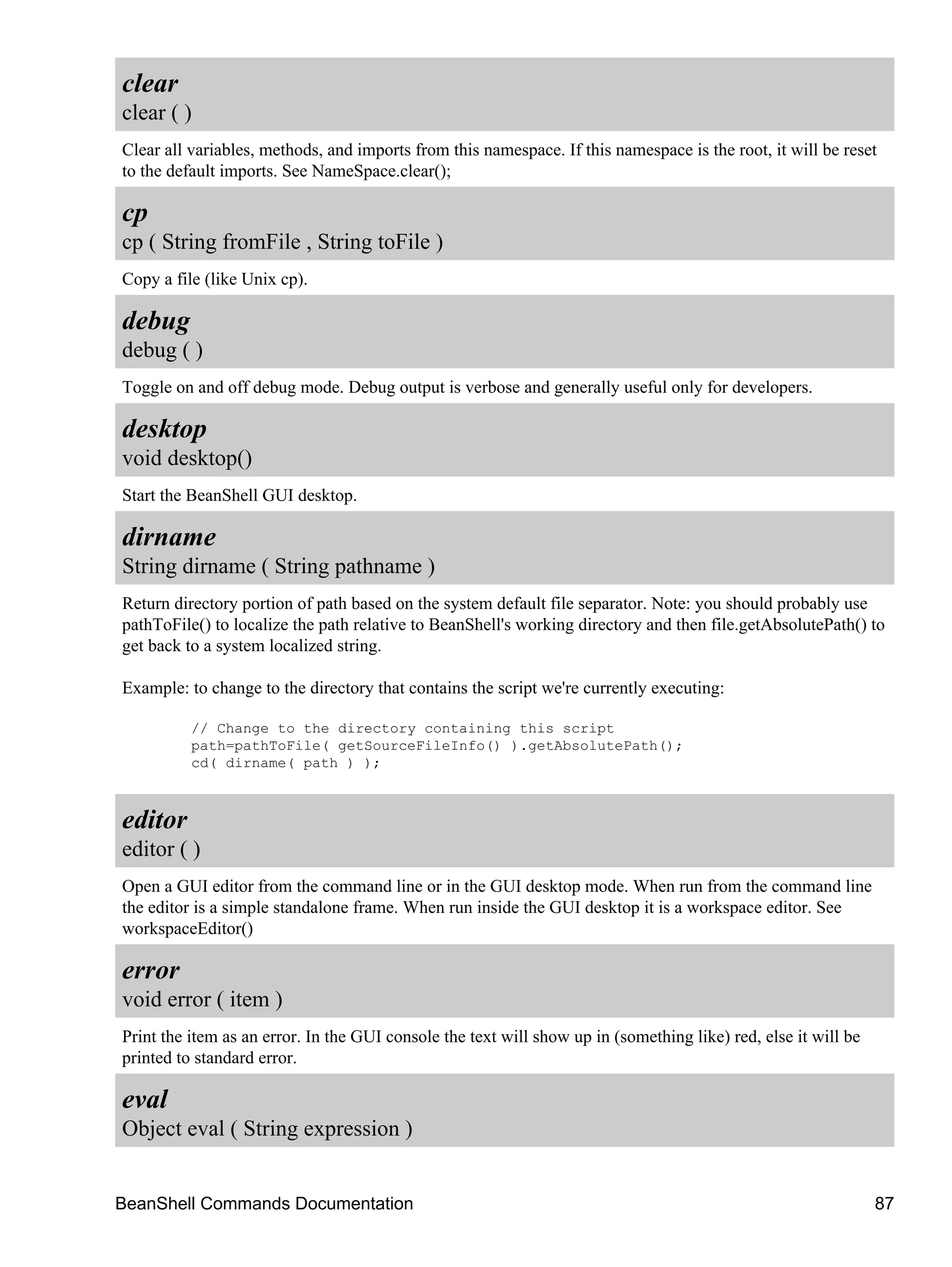clear
clear ( )
Clear all variables, methods, and imports from this namespace. If this namespace is the root, it will be reset
to the default imports. See NameSpace.clear();

cp
cp ( String fromFile , String toFile )
Copy a file (like Unix cp).

debug
debug ( )
Toggle on and off debug mode. Debug output is verbose and generally useful only for developers.

desktop
void desktop()
Start the BeanShell GUI desktop.

dirname
String dirname ( String pathname )
Return directory portion of path based on the system default file separator. Note: you should probably use
pathToFile() to localize the path relative to BeanShell's working directory and then file.getAbsolutePath() to
get back to a system localized string.

Example: to change to the directory that contains the script we're currently executing:

          // Change to the directory containing this script
          path=pathToFile( getSourceFileInfo() ).getAbsolutePath();
          cd( dirname( path ) );



editor
editor ( )
Open a GUI editor from the command line or in the GUI desktop mode. When run from the command line
the editor is a simple standalone frame. When run inside the GUI desktop it is a workspace editor. See
workspaceEditor()

error
void error ( item )
Print the item as an error. In the GUI console the text will show up in (something like) red, else it will be
printed to standard error.

eval
Object eval ( String expression )


BeanShell Commands Documentation                                                                                87
 