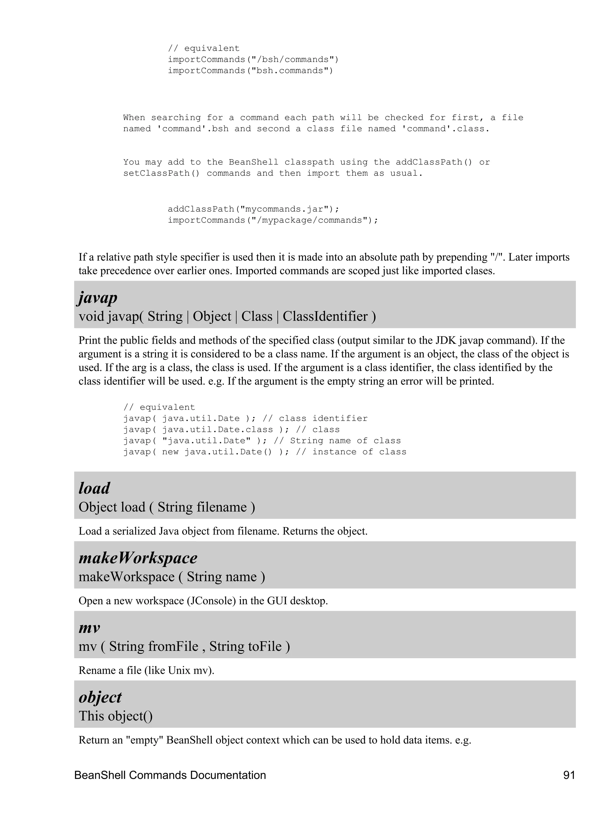 // equivalent
                    importCommands("/bsh/commands")
                    importCommands("bsh.commands")




          When searching for a command each path will be checked for first, a file
          named 'command'.bsh and second a class file named 'command'.class.


          You may add to the BeanShell classpath using the addClassPath() or
          setClassPath() commands and then import them as usual.


                    addClassPath("mycommands.jar");
                    importCommands("/mypackage/commands");



If a relative path style specifier is used then it is made into an absolute path by prepending "/". Later imports
take precedence over earlier ones. Imported commands are scoped just like imported clases.

javap
void javap( String | Object | Class | ClassIdentifier )
Print the public fields and methods of the specified class (output similar to the JDK javap command). If the
argument is a string it is considered to be a class name. If the argument is an object, the class of the object is
used. If the arg is a class, the class is used. If the argument is a class identifier, the class identified by the
class identifier will be used. e.g. If the argument is the empty string an error will be printed.

          // equivalent
          javap( java.util.Date ); // class identifier
          javap( java.util.Date.class ); // class
          javap( "java.util.Date" ); // String name of class
          javap( new java.util.Date() ); // instance of class



load
Object load ( String filename )
Load a serialized Java object from filename. Returns the object.

makeWorkspace
makeWorkspace ( String name )
Open a new workspace (JConsole) in the GUI desktop.

mv
mv ( String fromFile , String toFile )
Rename a file (like Unix mv).

object
This object()
Return an "empty" BeanShell object context which can be used to hold data items. e.g.


BeanShell Commands Documentation                                                                                91
 