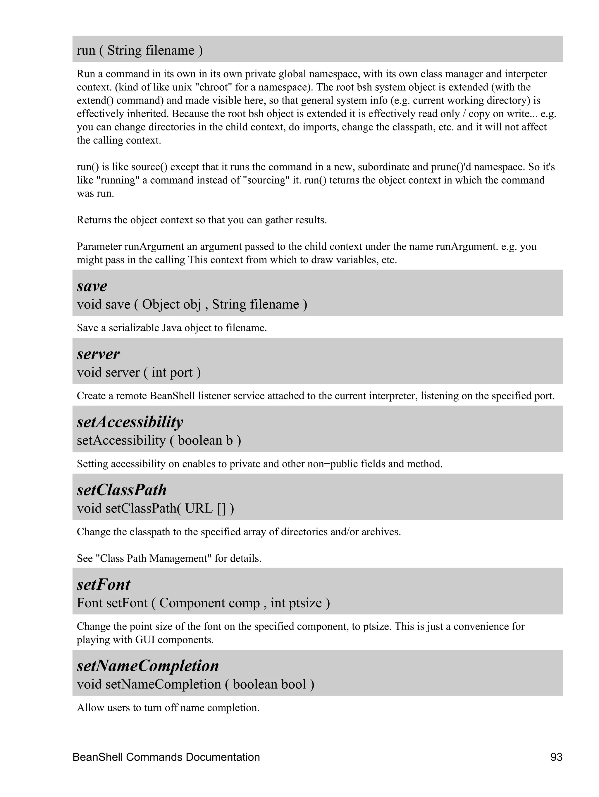 run ( String filename )
Run a command in its own in its own private global namespace, with its own class manager and interpeter
context. (kind of like unix "chroot" for a namespace). The root bsh system object is extended (with the
extend() command) and made visible here, so that general system info (e.g. current working directory) is
effectively inherited. Because the root bsh object is extended it is effectively read only / copy on write... e.g.
you can change directories in the child context, do imports, change the classpath, etc. and it will not affect
the calling context.

run() is like source() except that it runs the command in a new, subordinate and prune()'d namespace. So it's
like "running" a command instead of "sourcing" it. run() teturns the object context in which the command
was run.

Returns the object context so that you can gather results.

Parameter runArgument an argument passed to the child context under the name runArgument. e.g. you
might pass in the calling This context from which to draw variables, etc.

save
void save ( Object obj , String filename )
Save a serializable Java object to filename.

server
void server ( int port )
Create a remote BeanShell listener service attached to the current interpreter, listening on the specified port.

setAccessibility
setAccessibility ( boolean b )
Setting accessibility on enables to private and other non−public fields and method.

setClassPath
void setClassPath( URL [] )
Change the classpath to the specified array of directories and/or archives.

See "Class Path Management" for details.

setFont
Font setFont ( Component comp , int ptsize )
Change the point size of the font on the specified component, to ptsize. This is just a convenience for
playing with GUI components.

setNameCompletion
void setNameCompletion ( boolean bool )
Allow users to turn off name completion.



BeanShell Commands Documentation                                                                                93
 