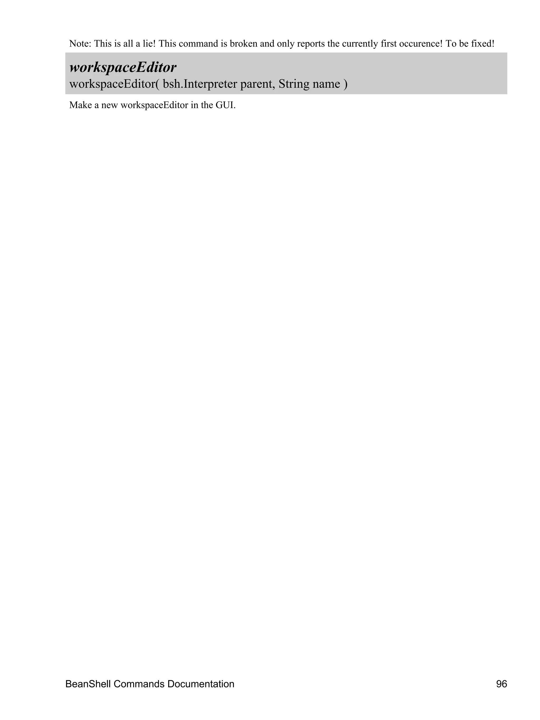 Note: This is all a lie! This command is broken and only reports the currently first occurence! To be fixed!

workspaceEditor
workspaceEditor( bsh.Interpreter parent, String name )
Make a new workspaceEditor in the GUI.




BeanShell Commands Documentation                                                                               96
 