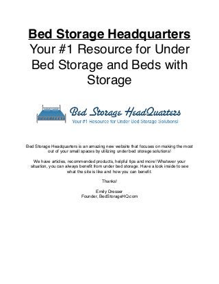 Bed Storage Headquarters
Your #1 Resource for Under
Bed Storage and Beds with
Storage
Bed Storage Headquarters is an amazing new website that focuses on making the most
out of your small spaces by utilizing under bed storage solutions!
We have articles, recommended products, helpful tips and more! Whatever your
situation, you can always beneﬁt from under bed storage. Have a look inside to see
what the site is like and how you can beneﬁt.
Thanks!
Emily Dresser
Founder, BedStorageHQ.com
 
