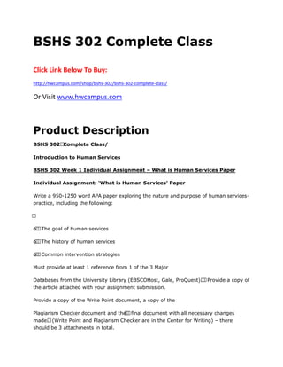 BSHS 302 Complete Class
Click Link Below To Buy:
http://hwcampus.com/shop/bshs-302/bshs-302-complete-class/
Or Visit www.hwcampus.com
Product Description
BSHS 302 Complete Class/
Introduction to Human Services
BSHS 302 Week 1 Individual Assignment – What is Human Services Paper
Individual Assignment: ‘What is Human Services’ Paper
Write a 950-1250 word APA paper exploring the nature and purpose of human services·
practice, including the following:
 
o  The goal of human services
o  The history of human services
o  Common intervention strategies
Must provide at least 1 reference from 1 of the 3 Major
Databases from the University Library (EBSCOHost, Gale, ProQuest).  Provide a copy of
the article attached with your assignment submission.
Provide a copy of the Write Point document, a copy of the
Plagiarism Checker document and the  final document with all necessary changes
made. (Write Point and Plagiarism Checker are in the Center for Writing) – there
should be 3 attachments in total.
 