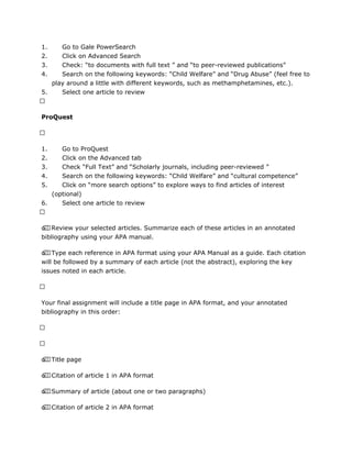 1. Go to Gale PowerSearch
2. Click on Advanced Search
3. Check: “to documents with full text ” and “to peer-reviewed publications”
4. Search on the following keywords: “Child Welfare” and “Drug Abuse” (feel free to
play around a little with different keywords, such as methamphetamines, etc.).
5. Select one article to review
 
ProQuest
 
1. Go to ProQuest
2. Click on the Advanced tab
3. Check “Full Text” and “Scholarly journals, including peer-reviewed ”
4. Search on the following keywords: “Child Welfare” and “cultural competence”
5. Click on “more search options” to explore ways to find articles of interest
(optional)
6. Select one article to review
 
o  Review your selected articles. Summarize each of these articles in an annotated
bibliography using your APA manual.
o  Type each reference in APA format using your APA Manual as a guide. Each citation
will be followed by a summary of each article (not the abstract), exploring the key
issues noted in each article.
 
Your final assignment will include a title page in APA format, and your annotated
bibliography in this order:
 
 
o  Title page
o  Citation of article 1 in APA format
o  Summary of article (about one or two paragraphs)
o  Citation of article 2 in APA format
 