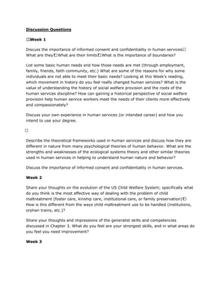 Discussion Questions
.  Week 1
Discuss the importance of informed consent and confidentiality in human services. 
What are they? What are their limits? What is the importance of boundaries?
List some basic human needs end how those needs are met (through employment,
family, friends, faith community, etc.) What are some of the reasons for why some
individuals are not able to meet their basic needs? Looking at this Week’s reading,
which movement in history do you feel really changed human services? What is the
value of understanding the history of social welfare provision and the roots of the
human services discipline? How can gaining a historical perspective of social welfare
provision help human service workers meet the needs of their clients more effectively
and compassionately?
Discuss your own experience in human services (or intended career) and how you
intend to use your degree.
 
Describe the theoretical frameworks used in human services and discuss how they are
different in nature from many psychological theories of human behavior. What are the
strengths and weaknesses of the ecological systems theory and other similar theories
used in human services in helping to understand human nature and behavior?
Discuss the importance of informed consent and confidentiality in human services.
Week 2
Share your thoughts on the evolution of the US Child Welfare System; specifically what
do you think is the most effective way of dealing with the problem of child
maltreatment (foster care, kinship care, institutional care, or family preservation)? 
How is this different from the ways child maltreatment use to be handled (institutions,
orphan trains, etc.)?
Share your thoughts and impressions of the generalist skills and competencies
discussed in Chapter 3. What do you feel are your strongest skills, and in what areas do
you feel you need improvement?
Week 3
 