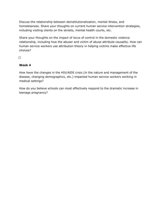 Discuss the relationship between deinstitutionalization, mental illness, and
homelessness. Share your thoughts on current human service intervention strategies,
including visiting clients on the streets, mental health courts, etc.
Share your thoughts on the impact of locus of control in the domestic violence
relationship, including how the abuser and victim of abuse attribute causality. How can
human service workers use attribution theory in helping victims make effective life
choices?
 
Week 4
How have the changes in the HIV/AlDS crisis (in the nature and management of the
disease, changing demographics, etc.) impacted human service workers working in
medical settings?
How do you believe schools can most effectively respond to the dramatic increase in
teenage pregnancy?
 