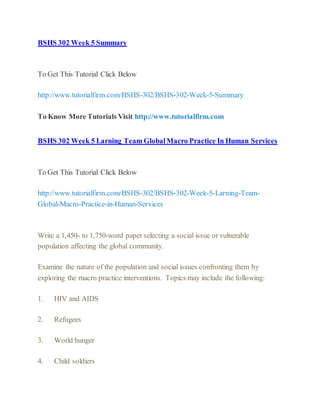 BSHS 302 Week 5 Summary
To Get This Tutorial Click Below
http://www.tutorialfirm.com/BSHS-302/BSHS-302-Week-5-Summary
To Know More Tutorials Visit http://www.tutorialfirm.com
BSHS 302 Week 5 Larning Team GlobalMacro Practice In Human Services
To Get This Tutorial Click Below
http://www.tutorialfirm.com/BSHS-302/BSHS-302-Week-5-Larning-Team-
Global-Macro-Practice-in-Human-Services
Write a 1,450- to 1,750-word paper selecting a social issue or vulnerable
population affecting the global community.
Examine the nature of the population and social issues confronting them by
exploring the macro practice interventions. Topics may include the following:
1. HIV and AIDS
2. Refugees
3. World hunger
4. Child soldiers
 
