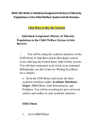 BSHS 302 Week 2 Individual Assignment History of Minority
 Populations in the Child Welfare System Article Reviews


             Click Here to Buy the Tutorial


    .  Individual Assignment: History of Minority
    Populations in the Child Welfare System Article
    Reviews


             You will be using the academic databases in the
      UOP library to find three articles that depict current
      issues affecting the United States child welfare system.
      You will then summarize each article in an annotated
      bibliography (see the Center for Writing Excellence
      for a sample).
        o Go to the UOP library and locate the three
        academic databases under Academic Databases
        Major: EBSCOhost, Gale PowerSearch, and
        ProQuest. You will be searching for peer-reviewed
        articles and studies on each academic database.


        EBSCOhost


        1.   Go to EBSCOhost
 