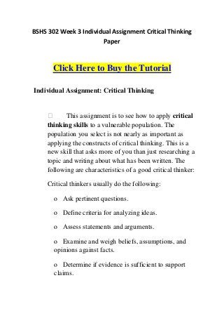 BSHS 302 Week 3 Individual Assignment Critical Thinking
                       Paper



       Click Here to Buy the Tutorial

Individual Assignment: Critical Thinking


           This assignment is to see how to apply critical
     thinking skills to a vulnerable population. The
     population you select is not nearly as important as
     applying the constructs of critical thinking. This is a
     new skill that asks more of you than just researching a
     topic and writing about what has been written. The
     following are characteristics of a good critical thinker:

     Critical thinkers usually do the following:

       o Ask pertinent questions.

       o Define criteria for analyzing ideas.

       o Assess statements and arguments.

       o Examine and weigh beliefs, assumptions, and
       opinions against facts.

       o Determine if evidence is sufficient to support
       claims.
 