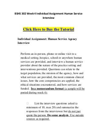 BSHS 302 Week 4 Individual Assignment Human Service
                     Interview



      Click Here to Buy the Tutorial

  Individual Assignment: Human Service Agency
  Interview


    Perform an in-person, phone or online visit to a
    medical setting, hospice, school or anywhere human
    services are provided, and interview a human service
    provider about the nature of the practice setting and
    interventions provided. Questions can relate to the
    target population, the mission of the agency, how and
    what services are provided, the most common clinical
    issues, how the core competencies are applied, the
    ethical situations encountered, and how services are
    funded. In a memorandum format (a sample will be
    posted during week 4):


              List the interview questions asked (a
        minimum of 10, max 20) and summarize the
        responses from the interviewee but do not just
        quote the person. Do some analysis. Use outside
        sources as required.
 