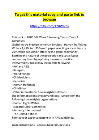 To get this material copy and paste link to 
browser 
https://bitly.com/12BW6my 
This pack of BSHS 302 Week 5 Learning Team - Team A 
comprises: 
Global Macro Practice in Human Services - Human Trafficking 
Write a 1,450- to 1,750-word paper selecting a social issue or 
vulnerable population affecting the global community. 
Examine the nature of the population and social issues 
confronting them by exploring the macro practice 
interventions. Topics may include the following: 
· HIV and AIDS 
· Refugees 
· World hunger 
· Child soldiers 
· Genocide 
· Human trafficking 
· Child labor 
· Other international human rights violations 
Use information on advocacy and social justice from the 
following human rights organizations: 
· Human Rights Watch 
· National Labor Committee 
· Amnesty International 
· The United Nations 
Format your paper consistent with APA guidelines. 
General Questions - General General Questions 
 