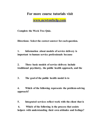 For more course tutorials visit
www.newtonhelp.com
Complete the Week Two Quiz.
Directions: Select the correct answer for each question.
1. Information about models of service delivery is
important to human service professionals because
2. Three basic models of service delivery include
traditional psychiatry, the public health approach, and the
3. The goal of the public health model is to
4. Which of the following represents the problem-solving
approach?
5. Integrated services reflect work with the client that is
6. Which of the following is the process that assists
helpers with understanding their own attitudes and feelings?
 