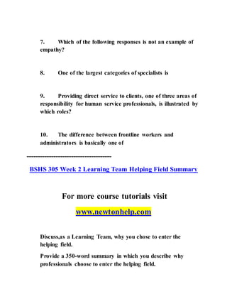 7. Which of the following responses is not an example of
empathy?
8. One of the largest categories of specialists is
9. Providing direct service to clients, one of three areas of
responsibility for human service professionals, is illustrated by
which roles?
10. The difference between frontline workers and
administrators is basically one of
--------------------------------------
BSHS 305 Week 2 Learning Team Helping Field Summary
For more course tutorials visit
www.newtonhelp.com
Discuss,as a Learning Team, why you chose to enter the
helping field.
Provide a 350-word summary in which you describe why
professionals choose to enter the helping field.
 