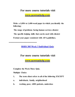 For more course tutorials visit
www.newtonhelp.com
Write a 1,050- to 1,400-word paper in which you identify the
following:
The range of problems facing human services clients
The specific helping skills that can be used with clients
Format your paper consistent with APA guidelines.
--------------------------------------
BSHS 305 Week 3 Individual Quiz
For more course tutorials visit
www.newtonhelp.com
Complete the Week Three Quiz.
Multiple Choice
1. The term client refers to all of the following EXCEPT
a. individuals, family, neighborhood
b. working poor, AIDS patients, underclass
 