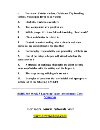 c. Hurricane Katrina victims, Oklahoma City bombing
victims, Mississippi River flood victims
d. Students, teachers, coworkers
2. Two components of a problem are
3. Which perspective is useful in determining client needs?
4. Client satisfaction is related to
5. Central to understanding who a client is and what
problems are encountered is the idea that
6. Encouraging responsibility and promoting self-help are
7. One of the things a helper will attend to before the
client arrives is
8. A strategy or technique that helps the client become
more comfortable with the setting and the helper is
9. The stage during which goals are set is
10. Examples of questions that are helpful and appropriate
include all of the following EXCEPT
--------------------------------------
BSHS 305 Week 3 Learning Team Assignment Case
Scenarios
For more course tutorials visit
www.newtonhelp.com
 