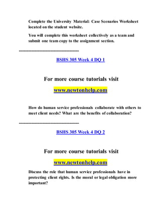 Complete the University Material: Case Scenarios Worksheet
located on the student website.
You will complete this worksheet collectively as a team and
submit one team copy to the assignment section.
--------------------------------------
BSHS 305 Week 4 DQ 1
For more course tutorials visit
www.newtonhelp.com
How do human service professionals collaborate with others to
meet client needs? What are the benefits of collaboration?
--------------------------------------
BSHS 305 Week 4 DQ 2
For more course tutorials visit
www.newtonhelp.com
Discuss the role that human service professionals have in
protecting client rights. Is the moral or legal obligation more
important?
 