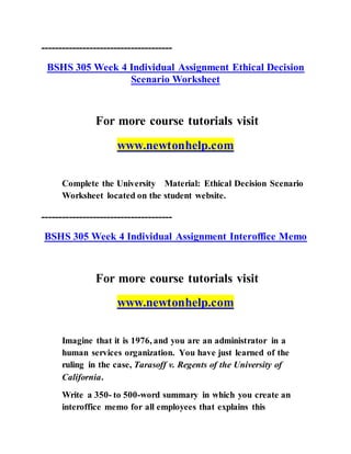 --------------------------------------
BSHS 305 Week 4 Individual Assignment Ethical Decision
Scenario Worksheet
For more course tutorials visit
www.newtonhelp.com
Complete the University Material: Ethical Decision Scenario
Worksheet located on the student website.
--------------------------------------
BSHS 305 Week 4 Individual Assignment Interoffice Memo
For more course tutorials visit
www.newtonhelp.com
Imagine that it is 1976, and you are an administrator in a
human services organization. You have just learned of the
ruling in the case, Tarasoff v. Regents of the University of
California.
Write a 350- to 500-word summary in which you create an
interoffice memo for all employees that explains this
 