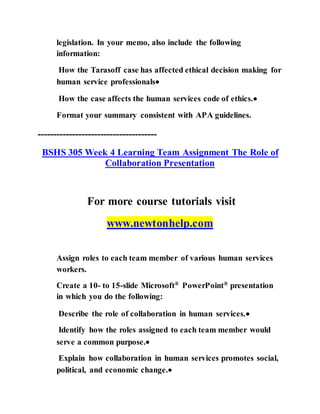 legislation. In your memo, also include the following
information:
How the Tarasoff case has affected ethical decision making for
human service professionals
How the case affects the human services code of ethics.
Format your summary consistent with APA guidelines.
--------------------------------------
BSHS 305 Week 4 Learning Team Assignment The Role of
Collaboration Presentation
For more course tutorials visit
www.newtonhelp.com
Assign roles to each team member of various human services
workers.
Create a 10- to 15-slide Microsoft® PowerPoint® presentation
in which you do the following:
Describe the role of collaboration in human services.
Identify how the roles assigned to each team member would
serve a common purpose.
Explain how collaboration in human services promotes social,
political, and economic change.
 