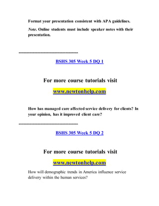 Format your presentation consistent with APA guidelines.
Note. Online students must include speaker notes with their
presentation.
--------------------------------------
BSHS 305 Week 5 DQ 1
For more course tutorials visit
www.newtonhelp.com
How has managed care affected service delivery for clients? In
your opinion, has it improved client care?
--------------------------------------
BSHS 305 Week 5 DQ 2
For more course tutorials visit
www.newtonhelp.com
How will demographic trends in America influence service
delivery within the human services?
 