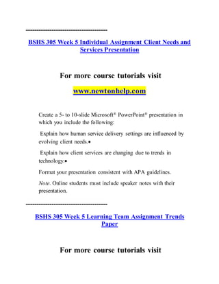 --------------------------------------
BSHS 305 Week 5 Individual Assignment Client Needs and
Services Presentation
For more course tutorials visit
www.newtonhelp.com
Create a 5- to 10-slide Microsoft® PowerPoint® presentation in
which you include the following:
Explain how human service delivery settings are influenced by
evolving client needs.
Explain how client services are changing due to trends in
technology.
Format your presentation consistent with APA guidelines.
Note. Online students must include speaker notes with their
presentation.
--------------------------------------
BSHS 305 Week 5 Learning Team Assignment Trends
Paper
For more course tutorials visit
 