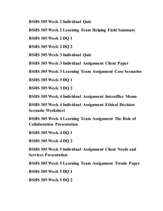 BSHS 305 Week 2 Individual Quiz
BSHS 305 Week 2 Learning Team Helping Field Summary
BSHS 305 Week 2 DQ 1
BSHS 305 Week 2 DQ 2
BSHS 305 Week 3 Individual Quiz
BSHS 305 Week 3 Individual Assignment Client Paper
BSHS 305 Week 3 Learning Team Assignment Case Scenarios
BSHS 305 Week 3 DQ 1
BSHS 305 Week 3 DQ 2
BSHS 305 Week 4 Individual Assignment Interoffice Memo
BSHS 305 Week 4 Individual Assignment Ethical Decision
Scenario Worksheet
BSHS 305 Week 4 Learning Team Assignment The Role of
Collaboration Presentation
BSHS 305 Week 4 DQ 1
BSHS 305 Week 4 DQ 2
BSHS 305 Week 5 Individual Assignment Client Needs and
Services Presentation
BSHS 305 Week 5 Learning Team Assignment Trends Paper
BSHS 305 Week 5 DQ 1
BSHS 305 Week 5 DQ 2
 