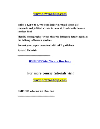 www.newtonhelp.com
Write a 1,050- to 1,400-word paper in which you relate
economic and political events to current trends in the human
services field.
Identify demographic trends that will influence future needs in
the delivery of human services.
Format your paper consistent with APA guidelines.
Related Tutorials
--------------------------------------
BSHS 305 Who We are Brochure
For more course tutorials visit
www.newtonhelp.com
BSHS 305 Who We are Brochure
-------------------------------------------
 