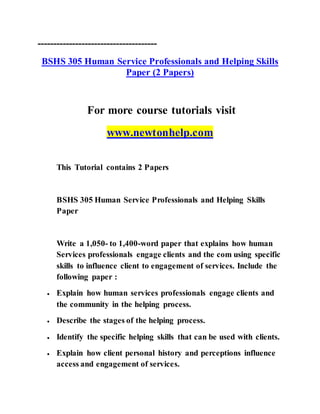 --------------------------------------
BSHS 305 Human Service Professionals and Helping Skills
Paper (2 Papers)
For more course tutorials visit
www.newtonhelp.com
This Tutorial contains 2 Papers
BSHS 305 Human Service Professionals and Helping Skills
Paper
Write a 1,050- to 1,400-word paper that explains how human
Services professionals engage clients and the com using specific
skills to influence client to engagement of services. Include the
following paper :
 Explain how human services professionals engage clients and
the community in the helping process.
 Describe the stages of the helping process.
 Identify the specific helping skills that can be used with clients.
 Explain how client personal history and perceptions influence
access and engagement of services.
 