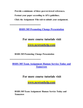 Provide a minimum of three peer-reviewed references.
Format your paper according to APA guidelines.
Click the Assignment Files tab to submit your assignment.
--------------------------------------
BSHS 305 Promoting Change Presentation
For more course tutorials visit
www.newtonhelp.com
BSHS 305 Promoting Change Presentation
--------------------------------------
BSHS 305 Team Assignment Human Service Today and
Tomorrow
For more course tutorials visit
www.newtonhelp.com
BSHS 305 Team Assignment Human Service Today and
Tomorrow
 