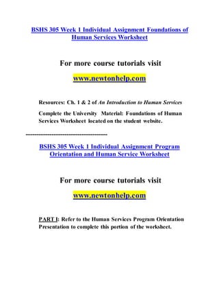 BSHS 305 Week 1 Individual Assignment Foundations of
Human Services Worksheet
For more course tutorials visit
www.newtonhelp.com
Resources: Ch. 1 & 2 of An Introduction to Human Services
Complete the University Material: Foundations of Human
Services Worksheet located on the student website.
--------------------------------------
BSHS 305 Week 1 Individual Assignment Program
Orientation and Human Service Worksheet
For more course tutorials visit
www.newtonhelp.com
PART I: Refer to the Human Services Program Orientation
Presentation to complete this portion of the worksheet.
 