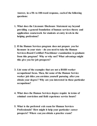 Answer, in a 50- to 100-word response, each of the following
questions:
1. What does the Licensure Disclosure Statement say beyond
providing a general foundation of human services theory and
application coursework for students at entry levels in the
helping professions?
2. If the Human Services program does not prepare you for
licensure in your state – do you need to take the Human
Services-Board Certified Practitioner examination to graduate
from this program? Why or why not? What advantage might
this give you for job prospects?
3. List some of the examples that are not a BSHS worker
occupational focus. Then, list some of the Human Service
worker job titles you envision yourself pursuing after you
obtain your degree? Why are you interested in those particular
occupations?
4. What does the Human Services degree require in terms of
criminal conviction and field experience service hours?
5. What is the preferred exit exam for Human Services
Professionals? How might it help your particular career
prospects? Where can you obtain a practice exam?
 