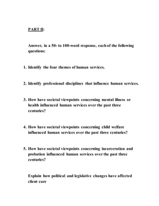 PART II:
Answer, in a 50- to 100-word response, each of the following
questions:
1. Identify the four themes of human services.
2. Identify professional disciplines that influence human services.
3. How have societal viewpoints concerning mental illness or
health influenced human services over the past three
centuries?
4. How have societal viewpoints concerning child welfare
influenced human services over the past three centuries?
5. How have societal viewpoints concerning incarceration and
probation influenced human services over the past three
centuries?
Explain how political and legislative changes have affected
client care
 
