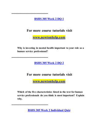 --------------------------------------
BSHS 305 Week 2 DQ 1
For more course tutorials visit
www.newtonhelp.com
Why is investing in mental health important to your role as a
human service professional?
--------------------------------------
BSHS 305 Week 2 DQ 2
For more course tutorials visit
www.newtonhelp.com
Which of the five characteristics listed in the text for human
service professionals do you think is most important? Explain
why.
--------------------------------------
BSHS 305 Week 2 Individual Quiz
 