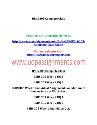 BSHS 305 Complete Class
Check this A+ tutorial guideline at
http://www.uopassignments.com/bshs-305/BSHS-305-
Complete-Class-Guide
For more classes visit
http://www.uopassignments.com
BSHS 305 Complete Class
BSHS 305 Week 1 DQ 1
BSHS 305 Week 1 DQ 2
BSHS 305 Week 1 Individual Assignment Foundations of
Human Services Worksheet
BSHS 305 Week 2 DQ 1
BSHS 305 Week 2 DQ 2
BSHS 305 Week 2 Individual Quiz
 