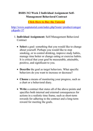 BSHS 312 Week 2 Individual Assignment Self-
          Management Behavioral Contract
              Click Here to Buy the Tutorial
http://www.uoptutorial.com/index.php?route=product/categor
y&path=37

  1. Individual Assignment: Self-Management Behavioral
     Contract

       Select a goal: something that you would like to change
       about yourself. Perhaps you would like to stop
       smoking, or to control drinking, improve study habits,
       manage time better or change eating or exercise habits.
       It is critical that your goal be measurable, attainable,
       positive, and significant to you.

       Describe the goal as target behaviors. What specific
       behaviors do you want to increase or decrease?

       Choose a means of monitoring your progress, such as
       a chart or a behavioral diary.

       Write a contract that states all of the above points and
       specifies both internal and external consequences for
       actions in a realistic time frame, such as short-term
       rewards for adhering to the contract and a long-term
       reward for meeting the goals.
 