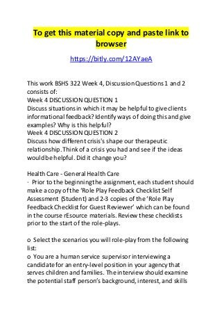 To get this material copy and paste link to 
browser 
https://bitly.com/12AYaeA 
This work BSHS 322 Week 4, Discussion Questions 1 and 2 
consists of: 
Week 4 DISCUSSION QUESTION 1 
Discuss situations in which it may be helpful to give clients 
informational feedback? Identify ways of doing this and give 
examples? Why is this helpful? 
Week 4 DISCUSSION QUESTION 2 
Discuss how different crisis's shape our therapeutic 
relationship. Think of a crisis you had and see if the ideas 
would be helpful. Did it change you? 
Health Care - General Health Care 
· Prior to the beginning the assignment, each student should 
make a copy of the ‘Role Play Feedback Checklist Self 
Assessment (Student) and 2-3 copies of the ‘Role Play 
Feedback Checklist for Guest Reviewer’ which can be found 
in the course rEsource materials. Review these checklists 
prior to the start of the role-plays. 
o Select the scenarios you will role-play from the following 
list: 
o You are a human service supervisor interviewing a 
candidate for an entry-level position in your agency that 
serves children and families. The interview should examine 
the potential staff person’s background, interest, and skills 
 